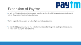 Expansion of Paytm:
In July 2015 Paytm launched peer to peer transfer service. The P2P service was convenient and
solved the problem looking for exact change
Paytm expanded its services to hotel, flight and railway bookings
In march 2016,paytm ventured into entertainment collaborating with leading multiplex chains
to allow users to pay for movie tickets
 