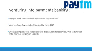 Venturing into payments banking:
In August 2015, Paytm received the license for “payments bank”
Whereas, Paytm Payments Bank launched by March 2017
Offering savings accounts, current accounts, deposits, remittance services, third party mutual
finds, insurance and pension products
 