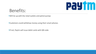 Benefits:
Will tie up with the retail outlets and petrol pumps
Customers could withdraw money using their smart phones
If not, Paytm will issue debit cards with QR code
 