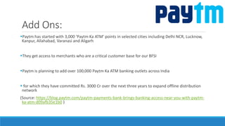 Add Ons:
Paytm has started with 3,000 ‘Paytm Ka ATM’ points in selected cities including Delhi NCR, Lucknow,
Kanpur, Allahabad, Varanasi and Aligarh
They get access to merchants who are a critical customer base for our BFSI
Paytm is planning to add over 100,000 Paytm Ka ATM banking outlets across India
 for which they have committed Rs. 3000 Cr over the next three years to expand offline distribution
network
(Source: https://blog.paytm.com/paytm-payments-bank-brings-banking-access-near-you-with-paytm-
ka-atm-d09afb35e1b0 )
 