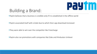 Building a Brand:
Paytm believes that a business is credible only if it is established in the offline world
Paytm associated itself with cricket due to which their app download increased
They were able to win over the competitor like Freecharge
Paytm also ran promotions with companies like Coke and Hindustan Unilever
 