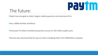 The future:
Paytm has emerged as India’s largest mobile payments and commerce firm
Has a 6000 member workforce
Processed 73 million monthly transactions across its 142 million wallet users
Sharma was convinced that he was on track in building India’s first $100 billion company
 