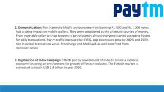 2. Demonetization: Post Narendra Modi’s announcement on banning Rs. 500 and Rs. 1000 notes,
had a string impact on mobile wallets. They were considered as the alternate sources of money.
From vegetable seller to shop keepers to petrol pumps almost everyone started accepting Paytm
for daily transactions. Paytm traffic increased by 435%, app downloads grew by 200% and 250%
rise in overall transaction value. Freecharge and Mobikwik as well benefited from
demonetization
3. Digitization of India Campaign: Efforts put by Government of India to create a cashless
economy fostering an environment for growth of Fintech industry. The Fintech market is
estimated to touch USD 2.4 billion in year 2020.
 