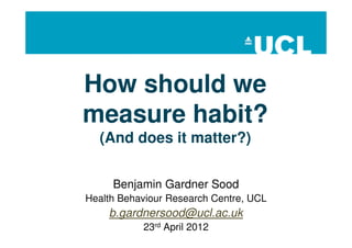 How should we
measure habit?
  (And does it matter?)


     Benjamin Gardner Sood
Health Behaviour Research Centre, UCL
    b.gardnersood@ucl.ac.uk
           23rd April 2012
 