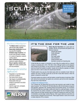IT’S THE ONE FOR THE JOB
BG - SOLID SET 3/08
www.nelsonirrigation.com
Nelson Big Gun®
Sprinklers are a great option for
portable, solid set, and permanent set systems in the
following instances:
·	 Irregular field shapes
·	 Terrain difficulties
·	 Small fields
·	 Poor water quality
·	 Client preference
·	 Fewest sprinkler risers
·	 Sprinklers mounted out of growing area
A Solid Set Big Gun system is comprised of a grid of Big Gun positions fed by a network
of pipes. An example grid is 150’ x 150’ (45m x 45m). Although systems can be designed
with one Big Gun per position, it is very common for a system to use one or a few Big Guns
which are moved from position to position. Usually only one Big Gun operates on a lateral
pipe at one time in order to reduce the required pipe diameter.
Portable systems may use just a few lateral pipes which are constantly moved. Solid set
systems may have a full field of pipe laid out and then moved after harvest or when the
system is required for another field.
Permanent systems are similar to solid set systems, except the piping is buried pipe. While
both solid set and permanent set systems are commonly used and are both acceptable,
they each have unique features.
Common recommendations:
The 75 Series and 100 Series Big Guns are the most commonly used models for these
types of systems. The 75 Series and 100 Series Big Guns offer the best balance of required
pipe diameters, application rate, operating pressure and sprinkler spacing. The 150 Series
and 200 Series Big Guns have larger nozzles which allow for a wider grid pattern, however
the required flow per position increases to a greater degree than the increased spacing.
Higher pressures and larger diameter pipes are required increasing the overall cost. When
it is desirable to use the larger models of Big Gun, often support stands are used which are
strong enough to withstand the thrust forces. These support stands or carts can be moved
or towed using farm ATVs or tractors.
solid set
Applications
Why choose a Nelson Big Gun®
·	 The Nelson name is synonymous
with the best quality available.
·	 Heavy-duty construction ensures
long wear life & reliability.
·	 Greatest range of options. Full
& part-circle sprinklers available
in a variety of trajectory, nozzle &
coating options.
·	 Valve combinations available for
maximum system efficiency.
·	 Easy to operate, maintain and
repair with readily available parts
and documentation.
Advantages for Solid Set
Applications
·	 Adaptable to most field shapes
and terrain conditions
·	 Few risers to farm around
·	 High degree of portability/flexibility
·	 Reasonable initial cost
·	 Simple to automate for low labor
requirement
·	 Ideal for sugar cane, pineapple,
pasture & effluent
 