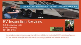 RV Inspection Services
BG Specialities, LLC
Barry Mckinney
501-655-6105
You would generally not purchase a preowned Bricks & Sticks home without a HOME Inspection, why would
not also want the same type of inspection when purchasing a preowned Recreational Vehicle (RV)?
 
