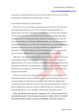 UNIVERSIDADE DA BÍBLIA ®
www.universidadedabiblia.com.br
comparadas com a glória eterna do reino que está vindo (cf. Rom. 8.18, 2 Cor. 4.17). O livro
de Apocalipse é verdadeiramente uma benção para os cristãos.
Como Podemos Entender o Livro De Apocalipse
Para entender o livro de Apocalipse a primeira coisa que se deve fazer é lê-lo. Sem fazer
isso, ninguém pode entender esse livro. Não é estranho que quando perguntamos aos
cristãos “porque você não lê o Apocalipse?” eles respondem que é porque não o entendem?
Por acaso eles querem dizer que é necessário entender primeiro essas páginas para depois
lê-las? Que Deus nos conceda paciência para estudarmos a Sua palavra, a fim de que não
desistamos de ler logo que encontrarmos alguma dificuldade, pois dessa forma perderíamos
muitas bênçãos. Qualquer que ler esse livro do Apocalipse não deve confiar simplesmente no
seu próprio poder mental; ele deve, em oração, humildemente e abertamente pedir a
iluminação do Espírito Santo. Quando a Sua luz brilha sobre a palavra de Deus, coisas que
outrora não foram entendidas durante anos serão imediatamente compreendidas.
Além disso, o leitor desse livro deve manter o seu coração puro - ou seja, ele não deve ler
por curiosidade a respeito de eventos futuros. Pelo contrário, ele deve ler atentamente as
páginas desse livro, com o desejo de conhecer mais da palavra de Deus, para poder guardar a
Sua vontade e receber tudo o que Ele quiser dar através da sua palavra. Deus não abençoará
uma leitura que sirva apenas para alimentar uma mente curiosa, pois isso não tem proveito
para nossa vida espiritual.
A meu ver, a primeira coisa a fazer para compreender o livro de Apocalipse é obter um
conhecimento meticuloso sobre ele. Para começar, leia-o capítulo por capítulo. Leia até que
você possa lembrar do conteúdo de cada capítulo sem olhar. Então leia cuidadosamente,
versículo por versículo. Memorize os versículos que você considera importante. Use todos os
tipos de métodos para se tornar um meticuloso conhecedor desse livro. Assim que você se
tornar familiarizado com os seus conteúdos, o Espírito Santo então poderá ensiná-lo.
Agora, estando totalmente inteirado a respeito do livro, você logo descobrirá as
suas divisões naturais. Você será capaz de perceber o método do livro e de decidir
qual parte é história principal e qual parte é parênteses. Você pode então pôr a
Página 10 de 68
 