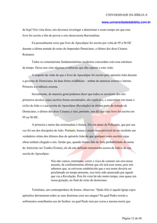 UNIVERSIDADE DA BÍBLIA ®
www.universidadedabiblia.com.br
de hoje? Em vista disso, nós devemos investigar e determinar o exato tempo em que esse
livro foi escrito a fim de provar o erro dessa teoria Racionalista.
Eu pessoalmente creio que livro de Apocalipse foi escrito por volta de 95 a 96 DC
durante a última metade do reino do Imperador Domiciano, o último dos doze Césares
Romanos.
Todos os comentaristas fundamentalistas modernos concordam com essa estrutura
de tempo. Deixe-nos citar algumas evidências que dão suporte a esta visão.
A respeito da visão de que o livro de Apocalipse foi escrito pelo apóstolo João durante
o governo de Domiciano, há duas fortes evidências – ambas de natureza externa e interna.
Primeiro a evidência externa.
Inicialmente, de maneira geral podemos dizer que todos os escritores dos três
primeiros séculos, cujos escritos foram encontrados, são explícitos, e concordam em situar o
exílio do João e a sua escrita do Apocalipse (Revelação) na última parte do reinado de
Domiciano, o último dos doze Césares; e isso, portanto, nos diz que esse livro foi escrito em
95 ou 96 DC.
A primeira e maior das testemunhas é Ireneu. Ele era aluno de Policarpo, que por sua
vez foi um dos discípulos de João. Portanto, Ireneu é muito mais provável de ter recebido um
verdadeiro relato dos últimos dias do apóstolo João do que qualquer outro escritor cujas
obras tenham chegado a nós. Sendo que, quando Ireneu fala da forte probabilidade do nome
do Anticristo ser Teutão (Teitan), ele dá este definido testemunho acerca de João e da sua
escrita do Apocalipse:
Nós não vamos, entretanto, correr o risco de cometer um erro nesse
assunto, de confiantemente afirmar que ele terá esse nome; pois nós
sabemos que, se estivesse estabelecido que o seu nome deveria ser
proclamado no tempo presente, isso teria sido anunciado por aquele
que viu a Revelação. Pois foi vista há não muito tempo, mas quase em
nossa geração, no final do reino de domiciano.
Tertuliano, um contemporâneo de Ireneu, observou: “Quão feliz é aquela Igreja cujos
apóstolos derramaram todos as suas doutrinas com seu sangue! Na qual Pedro resiste a
sofrimentos semelhantes aos do Senhor; na qual Paulo tem por coroa a mesma morte que
Página 12 de 68
 