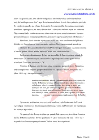 UNIVERSIDADE DA BÍBLIA ®
www.universidadedabiblia.com.br
João; e o apóstolo João, após ter sido mergulhado em olho fervendo sem sofrer nenhum
mal, foi banido para uma ilha.” Aqui Tertuliano nos informa de dois fatos: primeiro, que João
foi banido; e segundo, que o lugar do seu exílio foi para uma ilha. Em outra passagem após
mencionar a perseguição por Nero, ele continua: “Domiciano também, o qual era como um
Nero em crueldade, ensaiou as mesmas coisas; mas ele, como também era um ser humano,
prontamente cessou o seu empreendimento, e restaurou aqueles que haviam sido banidos.”
Tertuliano, dessa maneira, sugere que o exílio era a pena usualmente infligida aos
Cristãos por Domiciano; ao passo que, pelos registros, Nero era acostumado a matá-los.
Clemente de Alexandria não menciona Domiciano pelo nome; mas ele provavelmente
o insinua quando fala do “tirano” após cuja morte João voltou do exílio.
Eusébio, em três passagens, declara que a expulsão de João ocorreu no reinado de
Domiciano. Ele também diz que João escreveu o Apocalipse no décimo quarto ano de
reinado de Domiciano, que seria 95 DC.
Vitorinus de Petau, o autor do mais antigo comentário que existe sobre Apocalipse,
explica as palavras: “importa que profetizes outra vez a povos, e nações, e línguas e reis.”
(Rev. 10.11 mg.), da seguinte maneira:
Ele fala dessa maneira porque, quando João viu esta visão, ele estava
na ilha de Patmos, havendo sido condenado pelo César Domiciano a
trabalhar na mina. Lá, então, ele viu o Apocalipse; e, agora que,
avançado em anos, ele começava a pensar que seria recebido no
descanso através de seus sofrimentos. Domiciano morrera, e todas
suas sentenças foram canceladas. E assim, João, após ter sido liberto
da mina, entregou essa mesma revelação que recebeu do Senhor.
Novamente, ao discutir o oitavo rei mencionado no capítulo dezessete do livro de
Apocalipse, Vitorinus nos diz em seu comentário que p sexto era Domiciano, em cujo reinado
foi escrito o Apocalipse.
No quarto século, Jerome testifica que quando João escreveu o Apocalipse ele estava
na ilha de Patmos durante o décimo quarto ano de César Domiciano (95 DC) – sendo ele o
segundo dos césares que perseguiram os Cristãos, sendo Nero o primeiro.
Página 13 de 68
 