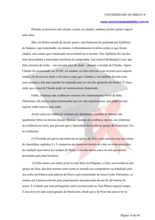 UNIVERSIDADE DA BÍBLIA ®
www.universidadedabiblia.com.br
Durante os primeiros três séculos e meio, no entanto, nenhum escritor parece sugerir
outra data.
Mas, na última metade do século quatro, essa harmonia foi quebrada por Epifânius
de Salamis; cujo testemunho, no entanto, é absolutamente inválido contra os que foram
citados, sem contar que é totalmente inverossímil em si mesmo. Ora, Epifânius foi um dos
mais descuidados e inacurados escritores da antiguidade. Sua notável declaração é esta: que
João retornou do exílio – aos noventa anos de idade – durante o reinado de Cláudio. Agora,
Cláudio foi assassinado em 54 DC; no entanto, se João estivesse com noventa anos naquele
tempo, ele deveria ter trinta e três anos a mais que o Senhor, e ele também deveria estar
com sessenta e três anos quando foi chamado para ser um dos apóstolos do Senhor! É claro,
então que a data de Cláudio pode ser sumariamente dispensada.
Então, o balanço das evidências externas está sobremaneira a favor da Data
Domiciana. Há muitas outras testemunhas que nós não mencionamos, que poderiam dar
suporte ainda maior a essa visão.
Assim como as evidências externas são abundantes, também as internas são
igualmente fortes na mesma direção. Quando falamos em evidência interna, nos referimos
às evidências no texto, que provam que o Apocalipse foi escrito no tempo de Domiciano. Eis
as evidências:
(1) O estado em que se encontravam as igrejas da Ásia, como descrito nas sete cartas
de Apocalipse capítulos 2 e 3, requereria um desenvolvimento de vinte ou trinta anos além
da condição que estava nos tempos de Paulo, e não dos meros cinco ou seis que seriam
permitidos pela data Nerônica.
(2) Pelo menos um mártir já havia sido feito em Pérgamo; e João, escrevendo às sete
igrejas da Ásia, fala dele mesmo como tendo se tornado seu companheiro na tribulação pelo
seu exílio em Patmos pela palavra de Deus e pelo testemunho de Jesus Cristo. Entretanto, os
crentes em Esmirna estavam para experimentar uma provação da sua fé, até mesmo de
morte. É evidente que uma perseguição estava acontecendo na Ásia Menor naquele tempo.
E essa deve ter sido a perseguição de Domiciano, desde que a de Nero não parece ter se
Página 14 de 68
 