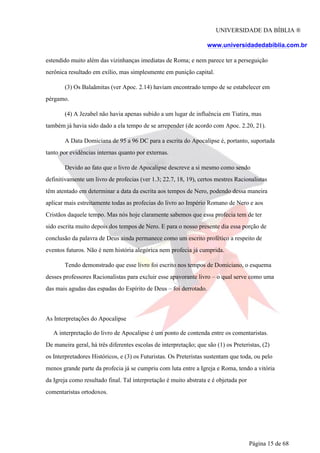 UNIVERSIDADE DA BÍBLIA ®
www.universidadedabiblia.com.br
estendido muito além das vizinhanças imediatas de Roma; e nem parece ter a perseguição
nerônica resultado em exílio, mas simplesmente em punição capital.
(3) Os Balaãmitas (ver Apoc. 2.14) haviam encontrado tempo de se estabelecer em
pérgamo.
(4) A Jezabel não havia apenas subido a um lugar de influência em Tiatira, mas
também já havia sido dado a ela tempo de se arrepender (de acordo com Apoc. 2.20, 21).
A Data Domiciana de 95 a 96 DC para a escrita do Apocalipse é, portanto, suportada
tanto por evidências internas quanto por externas.
Devido ao fato que o livro de Apocalipse descreve a si mesmo como sendo
definitivamente um livro de profecias (ver 1.3; 22.7, 18, 19), certos mestres Racionalistas
têm atentado em determinar a data da escrita aos tempos de Nero, podendo dessa maneira
aplicar mais estreitamente todas as profecias do livro ao Império Romano de Nero e aos
Cristãos daquele tempo. Mas nós hoje claramente sabemos que essa profecia tem de ter
sido escrita muito depois dos tempos de Nero. E para o nosso presente dia essa porção de
conclusão da palavra de Deus ainda permanece como um escrito profético a respeito de
eventos futuros. Não é nem história alegórica nem profecia já cumprida.
Tendo demonstrado que esse livro foi escrito nos tempos de Domiciano, o esquema
desses professores Racionalistas para excluir esse apavorante livro – o qual serve como uma
das mais agudas das espadas do Espírito de Deus – foi derrotado.
As Interpretações do Apocalipse
A interpretação do livro de Apocalipse é um ponto de contenda entre os comentaristas.
De maneira geral, há três diferentes escolas de interpretação; que são (1) os Preteristas, (2)
os Interpretadores Históricos, e (3) os Futuristas. Os Preteristas sustentam que toda, ou pelo
menos grande parte da profecia já se cumpriu com luta entre a Igreja e Roma, tendo a vitória
da Igreja como resultado final. Tal interpretação é muito abstrata e é objetada por
comentaristas ortodoxos.
Página 15 de 68
 