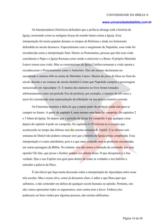 UNIVERSIDADE DA BÍBLIA ®
www.universidadedabiblia.com.br
Os Interpretadores Históricos defendem que a profecia abrange toda a história da
Igreja, mostrando como as malignas forças do mundo lutam contra a Igreja. Essa
interpretação foi muito popular durante os tempos da Reforma e ainda era fortemente
defendida no século dezenove. Especialmente com o surgimento de Napoleão, essa visão foi
reconhecida como a interpretação final. Dentre os Protestantes, pessoas que têm essa visão
consideram o Papa e a Igreja Romana como sendo o anticristo e a Besta. O próprio Martinho
Lutero tomou essa visão. Mas os comentaristas da Igreja Católica tomaram a visão oposta e
reconheceram o Protestantismo como o Anticristo. Eles até mesmo declararam ter
encontrado o número 666 no nome de Martinho Lutero. Muitos do povo de Deus no final do
século dezoito e no começo do século dezenove criam que Napoleão cumpria o personagem
mencionado em Apocalipse 13. E muitos dos números no livro foram tomados
arbitrariamente como um período fixo de profecia; por exemplo, o numero de três anos e
meio foi considerado uma representação da tribulação na sua própria história corrente.
Os Futuristas mantém a idéia de que a maior parte da profecia ainda está para se
cumprir no futuro. A partir do capítulo 4, nem mesmo uma letra foi cumprida. Os capítulos 2
e 3 falam da Igreja. Só depois que o período da Igreja for cumprido é que qualquer coisa
depois do capítulo 4 pode ser cumprida. Os capítulos 6-19 referem-se a eventos que
acontecerão no tempo das últimas sete das setenta semanas de Daniel. E as últimas sete
semanas de Daniel não podem começar sem que a história da Igreja esteja completada. Essa
interpretação é a mais satisfatória, pois é a que mais coincide com as profecias encontradas
em outras passagens da Bíblia. No entanto, nós não temos a intenção de contender por uma
opinião! De fato, que possa o Senhor sempre nos afastar disso. O que desejamos é a Sua
verdade. Que o seu Espírito nos guie para dentro de todas as verdades e nos habilite a
entender a palavra de Deus.
É inevitável que haja muita discussão sobre a interpretação do Apocalipse entre essas
três escolas. Mas o nosso alvo, como já deixamos claro, é saber o que Deus quer que
saibamos, e não contender em defesa de qualquer escola humana ou opinião. Portanto, nós
não vamos apresentar todos os argumentos, nem contra nem a favor. Embora eles
pudessem ser bem-vindos por algumas pessoas, não seriam edificantes.
Página 16 de 68
 