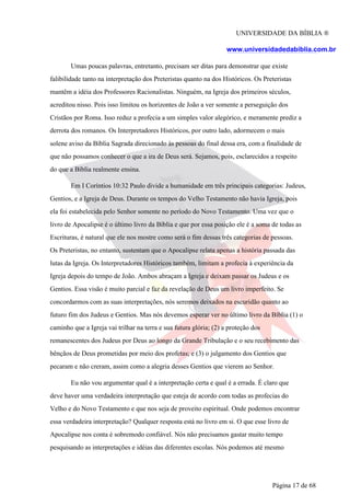 UNIVERSIDADE DA BÍBLIA ®
www.universidadedabiblia.com.br
Umas poucas palavras, entretanto, precisam ser ditas para demonstrar que existe
falibilidade tanto na interpretação dos Preteristas quanto na dos Históricos. Os Preteristas
mantêm a idéia dos Professores Racionalistas. Ninguém, na Igreja dos primeiros séculos,
acreditou nisso. Pois isso limitou os horizontes de João a ver somente a perseguição dos
Cristãos por Roma. Isso reduz a profecia a um simples valor alegórico, e meramente prediz a
derrota dos romanos. Os Interpretadores Históricos, por outro lado, adormecem o mais
solene aviso da Bíblia Sagrada direcionado às pessoas do final dessa era, com a finalidade de
que não possamos conhecer o que a ira de Deus será. Sejamos, pois, esclarecidos a respeito
do que a Bíblia realmente ensina.
Em I Coríntios 10:32 Paulo divide a humanidade em três principais categorias: Judeus,
Gentios, e a Igreja de Deus. Durante os tempos do Velho Testamento não havia Igreja, pois
ela foi estabelecida pelo Senhor somente no período do Novo Testamento. Uma vez que o
livro de Apocalipse é o último livro da Bíblia e que por essa posição ele é a soma de todas as
Escrituras, é natural que ele nos mostre como será o fim dessas três categorias de pessoas.
Os Preteristas, no entanto, sustentam que o Apocalipse relata apenas a história passada das
lutas da Igreja. Os Interpretadores Históricos também, limitam a profecia à experiência da
Igreja depois do tempo de João. Ambos abraçam a Igreja e deixam passar os Judeus e os
Gentios. Essa visão é muito parcial e faz da revelação de Deus um livro imperfeito. Se
concordarmos com as suas interpretações, nós seremos deixados na escuridão quanto ao
futuro fim dos Judeus e Gentios. Mas nós devemos esperar ver no último livro da Bíblia (1) o
caminho que a Igreja vai trilhar na terra e sua futura glória; (2) a proteção dos
remanescentes dos Judeus por Deus ao longo da Grande Tribulação e o seu recebimento das
bênçãos de Deus prometidas por meio dos profetas; e (3) o julgamento dos Gentios que
pecaram e não creram, assim como a alegria desses Gentios que vierem ao Senhor.
Eu não vou argumentar qual é a interpretação certa e qual é a errada. É claro que
deve haver uma verdadeira interpretação que esteja de acordo com todas as profecias do
Velho e do Novo Testamento e que nos seja de proveito espiritual. Onde podemos encontrar
essa verdadeira interpretação? Qualquer resposta está no livro em si. O que esse livro de
Apocalipse nos conta é sobremodo confiável. Nós não precisamos gastar muito tempo
pesquisando as interpretações e idéias das diferentes escolas. Nós podemos até mesmo
Página 17 de 68
 
