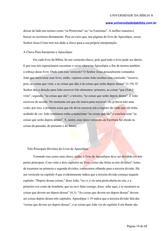 UNIVERSIDADE DA BÍBLIA ®
www.universidadedabiblia.com.br
deixar de lado tais termos como “os Preteristas” ou “os Futuristas”. A melhor maneira é
buscar as escrituras diretamente. Pois eu creio que, nas páginas do livro de Apocalipse, nosso
Senhor Jesus Cristo tem nos dado a chave para a sua própria interpretação.
A Chave Para Interpretar o Apocalipse
Em cada livro da Bíblia, há um versículo-chave, pelo qual todo o livro pode ser aberto.
E por isso nós esperaríamos encontrar o verso-chave no Apocalipse a fim de termos também
o esboço desse livro. Onde está esse versículo? O Senhor Jesus pessoalmente comandou
João que escrevesse esse livro; então, vejamos como João recebeu essa comissão: “escreve,
pois, as coisas que viste, e as coisas que são, e as coisas que serão depois dessas” (1.19). O
Senhor deu a direção para João escrever três elementos: primeiro, as coisas “que [João]
viste”; segundo, “as coisas que são”; e terceiro, “as coisas que serão depois destas”. E João
escreveu de acordo. No momento em que ele estava para escrever, ele já havia tido uma
visão; por isso, a primeira coisa que ele devia escrever era o registro da visão que ele tinha
acabado de ver. João continuou então a mencionar “as coisas que são” e concluiu com “as
coisas que serão depois dessas”. E, assim, esse único versículo da Escritura faz alusão às
coisas do passado, do presente e do futuro.
Três Principais Divisões do Livro de Apocalipse
Tomando isso como uma chave, então, o livro de Apocalipse deve ser dividido em três
partes principais. Com vinte e dois capítulos no livro, como são feitas as três divisões? Antes
de tocarmos na primeira e segunda divisões, comecemos olhando para a terceira divisão. Há
um versículo no capítulo 4 que evidentemente indica que a terceira divisão começa naquele
capítulo: “Depois dessas coisas,” disse João, “eu vi, e eis uma porta aberta no céu, e a
primeira voz como de trombeta, que eu ouvi falar comigo, disse: sobe aqui, e te mostrarei as
coisas que devem ser depois dessas” (4.1). “As coisas que devem ser depois dessas” devem
ser coisas depois desses três capítulos. Apocalipse 1.19 indica que a terceira divisão fala das
“coisas que devem ser depois dessas”, e as coisas que João viu do capítulo 4 em diante são
Página 18 de 68
 