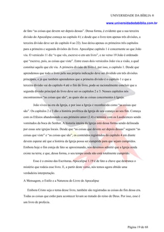 UNIVERSIDADE DA BÍBLIA ®
www.universidadedabiblia.com.br
de fato “as coisas que devem ser depois dessas”. Dessa forma, é evidente que a sua terceira
divisão do Apocalipse começa no capítulo 4 ( e desde que o livro tem apenas três divisões, a
terceira divisão deve ser do capítulo 4 ao 22). Isso deixa apenas os primeiros três capítulos
para a primeira e segunda divisões do livro. Apocalipse capítulo 1 é concernente ao que João
viu. O versículo 11 diz “o que vês, escreve-o em um livro”, e no verso 19 João é ordenado
que “escreve, pois, as coisas que viste”. Entre esses dois versículos João viu a visão, a qual
constitui aquilo que ele viu. A primeira divisão do livro é, por isso, o capítulo 1. Desde que
aprendemos que todo o livro pela sua própria indicação deve ser dividido em três divisões
principais, e já que também aprendemos que a primeira divisão é o capítulo 1 e que a
terceira divisão vai do capítulo 4 até o fim do livro, pode-se racionalmente concluir que a
segunda divisão principal do livro deve ser os capítulos 2 e 3. Nesses capítulos nós
encontraremos “as coisas que são”, as quais são as coisas concernentes à Igreja.
João viveu na era da Igreja, e por isso a Igreja é reconhecida como “as coisas que
são”. Os capítulos 2 e 3 dão a história profética da Igreja do seu começo ao seu fim. Começa
com os Efésios abandonando o seu primeiro amor (2.4) e termina com os Laodicences sendo
vomitados da boca do Senhor. A historia inteira da Igreja está dessa forma sendo delineada
por essas sete igrejas locais. Desde que “as coisas que devem ser depois dessas” seguem “as
coisas que viste” e “as coisas que são”, os conteúdos registrados do capítulo 4 em diante
devem esperar até que a história da Igreja possa ser cumprida para que sejam cumpridos.
Embora hoje o fim esteja de fato se aproximando, nós devemos admitir que a Igreja ainda
existe na terra; e que, dessa forma, o seu tempo ainda não está totalmente cumprido.
Esse é o ensino das Escrituras. Apocalipse 1.19 é de fato a chave que destranca o
mistério que rodeia esse livro. E, a partir deste verso, nós temos agora obtido uma
verdadeira interpretação.
A Mensagem, o Estilo e a Natureza do Livro de Apocalipse
Embora Cristo seja o tema desse livro, também são registradas as coisas do fim dessa era.
Todas as coisas que estão para acontecer levam ao tratado do reino de Deus. Por isso, esse é
um livro de profecia.
Página 19 de 68
 