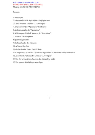 UNIVERSIDADE DA BÍBLIA ®
CURSO BACHAREL EM TEOLOGIA
Matéria: LIVRO DE APOCALIPSE
Sumário
1.Introdução
2.Porque O Livro de Apocalipse É Negligenciado
3.Como Podemos Entender O “Apocalipse”
4.A Época Em Que “Apocalipse” Foi Escrito
5.As Interpretações de “Apocalipse”
6.A Mensagem, Estilo E Natureza de “Apocalipse”
7.Salvação E Recompensa
8.Quatro Julgamentos
9.Os Significados dos Números
10.A Teoria Dia-Ano
11.Os Escritos de Pedro, Paulo E João
12.Comparando A Terceira Divisão de “Apocalipse” Com Outras Profecias Bíblicas
13.As Outras Revelações No Livro de “Apocalipse”
14.Um Breve Sumário A Respeito das Coisas Que Virão
15.Um resumo detalhado do Apocalipse
2
 