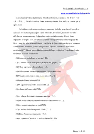 UNIVERSIDADE DA BÍBLIA ®
www.universidadedabiblia.com.br
Essa natureza profética é claramente definida tanto no início como no fim do livro (ver
1.3; 22.7,18,19). Através de muitas visões, a mensagem desse livro prediz os eventos que se
aproximam.
Os iniciantes podem ficar confusos pelos muitos símbolos nesse livro. Eles podem
considerá-los muito alegóricos para serem entendidos. No entanto, realmente não é tão
difícil como possamos pensar. Embora haja muitos símbolos, muitos deles já foram
explicados no próprio livro. Os leitores deveriam consequentemente confiar no poder de
Deus e ler a Sua palavra com diligência e paciência. Se é necessário paciência na busca por
conhecimentos mundanos, quanto mais paciência é preciso ter na busca pelas coisas
espirituais!(GT) Há pelo menos 14 símbolos que já foram explicados. E os não explicados
talvez nem excedam esse número.
(1) Candeeiros simbolizam as igrejas (1.20).
(2) As estrelas são os mensageiros (ou anjos) das igrejas (1.20).
(3) O fogo representa o Espírito Santo (4.5).
(4) Chifres e olhos também representam o Espírito Santo (5.6).
(5) O incenso simboliza as orações dos santos (8.3, 4).
(6) Dragão fala de Satanás (12.9).
(7) Os sapos são os espíritos imundos (16.13).
(8) A Besta tipifica um rei (17.12).
(9) As cabeças da besta correspondem a colinas (17.9).
(10) Os chifres da besta correspondem a reis subordinados (17.12).
(11) As águas representam povos (17.15).
(12) A mulher simboliza a grande cidade (17.18).
(13) Linho fino representa a justiça (19.8).
(14) A esposa do Cordeiro é a cidade de Deus (21.9, 10).
Página 20 de 68
 