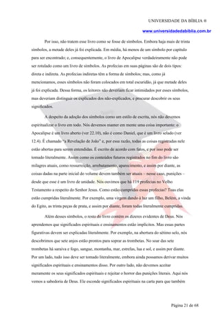 UNIVERSIDADE DA BÍBLIA ®
www.universidadedabiblia.com.br
Por isso, não tratem esse livro como se fosse de símbolos. Embora haja mais de trinta
símbolos, a metade deles já foi explicada. Em média, há menos de um símbolo por capítulo
para ser encontrado; e, consequentemente, o livro de Apocalipse verdadeiramente não pode
ser rotulado como um livro de símbolos. As profecias em suas páginas são de dois tipos:
direta e indireta. As profecias indiretas têm a forma de símbolos; mas, como já
mencionamos, esses símbolos não foram colocados em total escuridão, já que metade deles
já foi explicada. Dessa forma, os leitores não deveriam ficar intimidados por esses símbolos,
mas deveriam distinguir os explicados dos não-explicados, e procurar descobrir os seus
significados.
A despeito da adoção dos símbolos como um estilo de escrita, nós não devemos
espiritualizar o livro em todo. Nós devemos manter em mente uma coisa importante: o
Apocalipse é um livro aberto (ver 22.10), não é como Daniel, que é um livro selado (ver
12.4). É chamado “a Revelação de João” e, por essa razão, todas as coisas registradas nele
estão abertas para serem entendidas. É escrito de acordo com fatos, e por isso pode ser
tomado literalmente. Assim como os conteúdos futuros registrados no fim do livro são
milagres atuais, como ressurreição, arrebatamento, aparecimento, e assim por diante, as
coisas dadas na parte inicial do volume devem também ser atuais – nesse caso, punições –
desde que esse é um livro de unidade. Nós ouvimos que há 119 profecias no Velho
Testamento a respeito do Senhor Jesus. Como estão cumpridas essas profecias? Toas elas
estão cumpridas literalmente. Por exemplo, uma virgem dando à luz um filho, Belém, a vinda
do Egito, as trinta peças de prata, e assim por diante, foram todas literalmente cumpridas.
Além desses símbolos, o resto do livro contém os dizeres evidentes de Deus. Nós
aprendemos que significados espirituais e ensinamentos estão implícitos. Mas essas partes
figurativas devem ser explicadas literalmente. Por exemplo, na abertura do sétimo selo, nós
descobrimos que sete anjos estão prontos para soprar as trombetas. No soar das sete
trombetas há saraiva e fogo, sangue, montanha, mar, estrelas, lua e sol, e assim por diante.
Por um lado, tudo isso deve ser tomado literalmente, embora ainda possamos derivar muitos
significados espirituais e ensinamentos disso. Por outro lado, não devemos aceitar
meramente os seus significados espirituais e rejeitar o horror das punições literais. Aqui nós
vemos a sabedoria de Deus. Ele esconde significados espirituais na carta para que também
Página 21 de 68
 