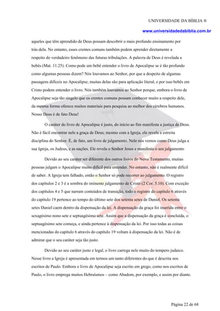 UNIVERSIDADE DA BÍBLIA ®
www.universidadedabiblia.com.br
aqueles que têm aprendido de Deus possam descobrir o mais profundo ensinamento por
trás dela. No entanto, esses crentes comuns também podem aprender diretamente a
respeito do verdadeiro fenômeno das futuras tribulações. A palavra de Deus é revelada a
bebês (Mat. 11.25). Como pode um bebê entender o livro de Apocalipse se é tão profundo
como algumas pessoas dizem? Nós louvamos ao Senhor, por que a despeito de algumas
passagens difíceis no Apocalipse, muitas delas são para aplicação literal, e por isso bebês em
Cristo podem entender o livro. Nós também louvamos ao Senhor porque, embora o livro de
Apocalipse seja tão singelo que os crentes comuns possam conhecer muito a respeito dele,
da mesma forma oferece muitos materiais para pesquisa ao melhor dos cérebros humanos.
Nosso Deus é de fato Deus!
O caráter do livro de Apocalipse é justo, do início ao fim manifesta a justiça de Deus.
Não é fácil encontrar nele a graça de Deus; mesmo com a Igreja, ele revela a estreita
disciplina do Senhor. É, de fato, um livro de julgamento. Nele nós vemos como Deus julga a
sua Igreja, os Judeus, e as nações. Ele revela o Senhor Jesus e manifesta o seu julgamento
Devido ao seu caráter ser diferente dos outros livros do Novo Testamento, muitas
pessoas julgam o Apocalipse muito difícil para entender. No entanto, não é realmente difícil
de saber. A Igreja tem falhado, então o Senhor só pode recorrer ao julgamento. O registro
dos capítulos 2 e 3 é a sombra do iminente julgamento de Cristo (2 Cor. 5.10). Com exceção
dos capítulos 4 e 5 que narram conteúdos de transição, todo o registro do capítulo 6 através
do capítulo 19 pertence ao tempo do último sete dos setenta setes de Daniel. Os setenta
setes Daniel caem dentro da dispensação da lei. A dispensação da graça foi inserida entre o
sexagésimo nono sete e septuagésimo sete. Assim que a dispensação da graça é concluída, o
septuagésimo sete começa, e ainda pertence à dispensação da lei. Por isso todas as coisas
mencionadas do capítulo 6 através do capítulo 19 voltam à dispensação da lei. Não é de
admirar que o seu caráter seja tão justo.
Devido ao seu caráter justo e legal, o livro carrega nele muito do tempero judaico.
Nesse livro a Igreja é apresentada em termos um tanto diferentes do que é descrita nos
escritos de Paulo. Embora o livro de Apocalipse seja escrito em grego, como nos escritos de
Paulo, o livro emprega muitos Hebraísmos – como Abadom, por exemplo, e assim por diante.
Página 22 de 68
 