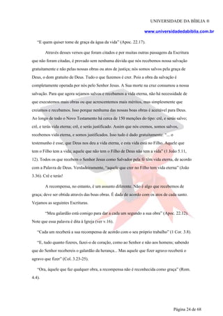 UNIVERSIDADE DA BÍBLIA ®
www.universidadedabiblia.com.br
“E quem quiser tome de graça da água da vida” (Apoc. 22.17).
Através desses versos que foram citados e por muitas outras passagens da Escritura
que não foram citadas, é provado sem nenhuma dúvida que nós recebemos nossa salvação
gratuitamente e não pelas nossas obras ou atos de justiça; nós somos salvos pela graça de
Deus, o dom gratuito de Deus. Tudo o que fazemos é crer. Pois a obra da salvação é
completamente operada por nós pelo Senhor Jesus. A Sua morte na cruz consumou a nossa
salvação. Para que agora sejamos salvos e recebamos a vida eterna, não há necessidade de
que executemos mais obras ou que acrescentemos mais méritos, mas simplesmente que
creiamos e recebamos. Isso porque nenhuma das nossas boas obras é aceitável para Deus.
Ao longo de todo o Novo Testamento há cerca de 150 menções do tipo: crê, e serás salvo;
crê, e terás vida eterna; crê, e serás justificado. Assim que nós cremos, somos salvos,
recebemos vida eterna, e somos justificados. Isso tudo é dado gratuitamente: “... o
testemunho é esse, que Deus nos deu a vida eterna, e esta vida está no Filho. Aquele que
tem o Filho tem a vida; aquele que não tem o Filho de Deus não tem a vida” (1 João 5.11,
12). Todos os que recebem o Senhor Jesus como Salvador pela fé têm vida eterna, de acordo
com a Palavra de Deus. Verdadeiramente, “aquele que crer no Filho tem vida eterna” (João
3.36). Crê e terás!
A recompensa, no entanto, é um assunto diferente. Não é algo que recebemos de
graça; deve ser obtida através das boas obras. É dada de acordo com os atos de cada santo.
Vejamos as seguintes Escrituras.
“Meu galardão está comigo para dar a cada um segundo a sua obra” (Apoc. 22.12).
Note que essa palavra é dita à Igreja (ver v.16).
“Cada um receberá a sua recompensa de acordo com o seu próprio trabalho” (1 Cor. 3.8).
“E, tudo quanto fizeres, fazei-o de coração, como ao Senhor e não aos homens; sabendo
que do Senhor recebereis o galardão da herança... Mas aquele que fizer agravo receberá o
agravo que fizer” (Col. 3.23-25).
“Ora, àquele que faz qualquer obra, a recompensa não é reconhecida como graça” (Rom.
4.4).
Página 24 de 68
 