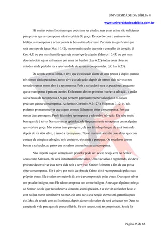 UNIVERSIDADE DA BÍBLIA ®
www.universidadedabiblia.com.br
Há muitas outras Escrituras que poderiam ser citadas, mas essas acima são suficientes
para provar que a recompensa não é recebida de graça. De acordo com o ensinamento
bíblico, a recompensa é acrescentada às boas obras do crente. Por mais insignificante que
seja um copo de água (Mat. 10.42), ou por mais oculto que seja o conselho do coração, (1
Cor. 4,5) ou por mais humilde que seja o serviço de alguém (Marcos 10.43) ou por mais
desconhecido seja o sofrimento por amor do Senhor (Luc 6.22)–todas essas obras ou
atitudes ainda poderão ter a oportunidade de serem recompensadas. (cf. Luc 6.23).
De acordo com a Bíblia, o alvo que é colocado diante de uma pessoa é duplo: quando
nós somos ainda pecadores, nosso alvo é a salvação; depois de termos sido salvos e nos
tornado crentes nosso alvo é a recompensa. Pois a salvação é para os pecadores, enquanto
que a recompensa é para os crentes. Os homens devem primeiro receber a salvação, e então
sair à busca da recompensa. Os que perecem precisam receber salvação; e os salvos
precisam ganhar a recompensa. Ao lermos Coríntios 9.24-27 e Filipenses 3.12-14, nós
podemos prontamente ver que alguns crentes falham em obter a recompensa. Por que
nessas duas passagens, Paulo fala sobre recompensa e não sobre salvação. Ele sabe muito
bem que ele é salvo. Na suas outras epístolas, ele frequentemente se expressa como alguém
que recebeu graça. Mas nessas duas passagens, ele nos fala daquilo que ele está buscando
depois de ter sido salvo, e isso é a recompensa. Nesse momento ele não ousa dizer que com
certeza ele atingiu a salvação; pelo contrário, ele ainda a persegue. Os pecadores devem
buscar a salvação, ao passo que os salvos devem buscar a recompensa.
Não importa o quão corrupto um pecador pode ser, se ele deseja crer no Senhor
Jesus como Salvador, ele será instantaneamente salvo. Uma vez salvo e regenerado, ele deve
procurar desenvolver essa nova vida nele e servir ao Senhor fielmente a fim de que possa
obter a recompensa. Ele é salvo por meio da obra de Cristo, ele é recompensado pelas suas
próprias obras. Ele é salvo por meio da fé; ele é recompensado pelas obras. Deus quer salvar
um pecador indigno, mas Ele não recompensa um crente indigno. Antes que alguém conheça
ao Senhor, se ele quer reconhecer a si mesmo como pecador, e se ele vir ao Senhor Jesus e
crer na Sua morte substitutiva na cruz, ele será salvo e a benção eterna será garantida para
ele. Mas, de acordo com as Escrituras, depois de ter sido salvo ele será colocado por Deus na
carreira da vida para que ele possa trilhá-la. Se ele vencer, será recompensado. Se ele for
Página 25 de 68
 