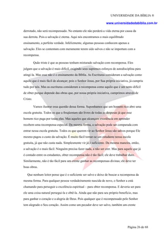 UNIVERSIDADE DA BÍBLIA ®
www.universidadedabiblia.com.br
derrotado, não será recompensado. No entanto ele não perderá a vida eterna por causa da
sua derrota. Pois a salvação é eterna. Aqui nós encontramos o mais equilibrado
ensinamento, a perfeita verdade. Infelizmente, algumas pessoas conhecem apenas a
salvação. Eles se contentam com meramente terem sido salvos e não se importam com a
recompensa.
Quão triste é que as pessoas tenham misturado salvação com recompensa. Eles
julgam que a salvação é mais difícil, exigindo seus supremos esforços de autodisciplina para
atingi-la. Mas esse não é o ensinamento da Bíblia. As Escrituras consideram a salvação como
aquilo que é mais fácil de alcançar; pois o Senhor Jesus, por Sua própria iniciativa, já cumpriu
tudo por nós. Mas as escrituras consideram a recompensa como aquilo que é um tanto difícil
de obter porque depende das obras que, por nossa própria iniciativa, cumprimos através de
Cristo.
Vamos ilustrar essa questão dessa forma. Suponhamos que um homem rico abre uma
escola gratuita. Todos os que a freqüentam são livres de todas as despesas já que esse
homem rico paga por todas elas. Mas aqueles que alcançam excelência em aprender
recebem uma recompensa especial. Da mesma forma, a salvação pode ser comparada com
entrar nessa escola gratuita. Todos os que querem vir ao Senhor Jesus são salvos porque Ele
mesmo pagou o custo da salvação. É muito fácil tornar-se um estudante nessa escola
gratuita, já que não custa nada. Simplesmente vir já é suficiente. Da mesma maneira, então,
a salvação é o mais fácil. Ninguém precisa fazer nada, a não ser crer. Mas para aquele que já
é contado entre os estudantes, obter recompensa não é tão fácil; ele deve trabalhar duro.
Similarmente, não é tão fácil para um crente ganhar as recompensas divinas; ele deve ter
boas obras.
Que nenhum leitor pense que é o suficiente ser salvo e deixe de buscar a recompensa da
mesma forma. Para qualquer pessoa verdadeiramente nascida de novo, o Senhor a está
chamando para perseguir a excelência espiritual – para obter recompensa. E deveria ser para
ele uma coisa natural persegui-la e obtê-la. Ainda que não para seu próprio benefício, mas
para ganhar o coração e a alegria de Deus. Pois qualquer que é recompensado pelo Senhor
tem alegrado o Seu coração. Assim como um pecador deve ser salvo, também um crente
Página 26 de 68
 