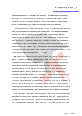 UNIVERSIDADE DA BÍBLIA ®
www.universidadedabiblia.com.br
deve ser recompensado. A recompensa para um crente é tão importante como a salvação
para um pecador. Se um santo fracassa em alcançar a recompensa, não significa que ele
sacrificou o seu lucro, mas apenas indica que a sua vida não é santa, seu labor não é fiel e
que ele não tem manifestado o Senhor Jesus durante os seus dias de peregrino.
Ensinamentos recentes têm oscilado entre dois extremos. Alguns julgam a salvação como
sendo algo tão difícil que demande muito das pessoas. Dessa forma, eles anulam a morte
substitutiva e a obra da redenção do nosso Senhor Jesus. Tal ensinamento põe toda a
responsabilidade no homem e ignora aquilo que a Bíblia diz sobre nós sermos salvos pela
graça através da fé. Alguns outros pensam que, já que tudo é de graça, então todos os que
crêem no Senhor Jesus serão não apenas salvos mas também recompensados com glória e
reinarão no futuro com o Senhor Jesus. E assim eles lançam toda a responsabilidade sobre
Deus e negligenciam o que é observado nas Escrituras: que alguns crentes – apesar de serem
salvos – sofrerão perda, todavia pelo fogo. (1 Cor. 3.15).
No entanto, há um ensinamento mais equilibrado aqui. Antes que um crente seja salvo, o
Senhor Ele mesmo carrega a sua responsabilidade; depois que o pecador crê, ele deve
carregar a responsabilidade por si próprio. A obra da salvação é totalmente operada pelo
Senhor por ele, então crer já é o suficiente. Mas essa questão da recompensa depende
apenas das obras do crente, e, portanto crer somente não é adequado. Assim como um
pecador não pode ser salvo por boas obras, um santo não pode ser recompensado por
apenas crer. A salvação é baseada na fé; a recompensa é julgada pelas obras. Sem a fé, não
há salvação; sem obras, não há recompensa. Se estudarmos cuidadosamente o Novo
Testamento, nós perceberemos o quão claramente Deus separa a salvação da recompensa. A
salvação é para os pecadores, mas a recompensa é para os santos.(GT) Ambas são dadas
divinamente: pecadores devem ser salvos e santos devem ser recompensados. Deixar passar
qualquer uma delas causaria grande perda. Não misturemos, então, salvação e recompensa.
O que é salvação? É não perecer, mas ter vida eterna. Isso é o que todos nós conhecemos.
No entanto, isso não determina nossas posições na glória, já que isso é determinado pelas
recompensas. O que é recompensa? Pelas Escrituras podemos ver que recompensa é reinar
com Cristo durante o reino milenar. Todo o crente tem a vida eterna; mas nem todo crente
Página 27 de 68
 