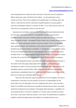 UNIVERSIDADE DA BÍBLIA ®
www.universidadedabiblia.com.br
será recompensado com o direito de reinar com Cristo. O reino dos céus no Evangelho de
Mateus aponta para a parte celestial do reino milenar – ou seja, aponta para o nosso
reinado com Cristo. Todo o leitor cuidadoso do Evangelho pode ver a diferença entre vida
eterna e o reino dos céus. Para ter vida eterna é requerido apenas fé, mas para ganhar o
reino dos céus demanda violência a si mesmo (ver Mat. 11.12). Assim como ser salvo é ter
vida eterna, ser recompensado é entrar no reino dos céus.
Apressemo-nos em direção a esse alvo. Que Deus nos habilite para abandonarmos tudo
por amor dEle, a fim de que recebamos o Seu galardão. Ser salvo é algo presente e
instantâneo, porque está escrito na palavra de Deus que aquele que crê tem a vida eterna
(veja o Evangelho de João). A recompensa é algo no futuro, pois a Escritura diz que quando o
Senhor vier, “então cada homem receberá o seu louvor de Deus” (I Cor. 4.5). Salvação é
agora, galardão é depois. Não misturemos os dois, porque há uma grande diferença entre os
princípios que governam salvação e recompensa. A salvação mostra a graça de Deus porque
Ele não nos recompensa de acordo com nossos pecados, antes salva todos nós que cremos
no Senhor Jesus. A recompensa expressa a justiça de Deus porque Ele recompensa os santos
de acordo com as suas boas obras. Qualquer que o servir fielmente receberá recompensa.
Nunca esqueçamos de que o nosso Deus não é apenas gracioso, nem apenas justo; o
Seu caráter revela tanto graça quanto justiça. Salvar pecadores é o Seu ato de graça;
recompensar os santos é o Seu ato de justiça. Nós anteriormente observamos que o livro de
Apocalipse expressa a justiça de Deus. Saber a diferença entre salvação e recompensa é
essencial para o entendimento desse livro. Senão seria difícil explicar o justo tratamento de
Deus com os santos que é delineado nestas páginas.
Através de João, Deus deu a palavra da vida eterna. No seu Evangelho, ele mostra o
caminho para a vida eterna. Nas suas epístolas, ele descreve as manifestações da vida
eterna. Mas no livro de Apocalipse, ele revela o julgamento dos salvos. E por essa razão o
último livro da Bíblia toca muito pouco na questão da salvação dos que crêem e toca muito
fortemente na questão da sua recompensa. Suas páginas falam de justiça, e o galardão é um
ato de justiça de Deus. Ao lermos os capítulos 2 e 3 nós não vemos a questão da salvação,
mas vemos a vida cristã, as obras dos crentes e a sua vitória. Tal conhecimento nos ajudará a
entender o sentido não apenas desses dois capítulos, mas também de todo o livro.
Página 28 de 68
 