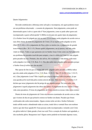 UNIVERSIDADE DA BÍBLIA ®
www.universidadedabiblia.com.br
Quatro Julgamentos
Havendo estabelecido a diferença entre salvação e recompensa, nós agora podemos tocar
em um problema relacionado – o assunto do julgamento. Sem julgamento, como pode ser
determinado quem é salvo e quem não é? Sem julgamento, como se pode saber quem será
recompensado e quem sofrerá perda? A Bíblia revela para nós quatro tipos de julgamento:
(1) o Senhor Jesus foi julgado por nós na cruz; (2) os crentes serão julgados de acordo com as
suas obras diante do trono do julgamento de Cristo; (3) as nações serão julgadas na terra
(Mat. 25.31-46); e (4) o julgamento de Deus sobre os mortos (ou, o julgamento do grande
trono branco) (Rev. 20.11-15). Desses quatro julgamentos, um já passou, mas três estão
vindo no futuro. Todos os que quiserem crer no Senhor Jesus Cristo como seu Salvador terão
seu problema dos pecados resolvido para sempre, e isso é o efeito de Cristo ter sido julgado
pelos pecados na cruz. Portanto, eles são salvos, eles receberam a vida eterna, e não mais
serão julgados (ver João 3.18, Rom. 8.1). Eles não serão mais julgados pelos pecados porque
o Senhor Jesus já sofreu por eles na cruz.
Mas apesar do fato de que os crentes não serão julgados pelos pecados, a Bíblia indica
que eles ainda serão julgados (2 Cor. 5.10; Rom. 14.10-12; Mat. 25.14-30; 1 Cor. 3.10-15;
etc.). Que julgamento é esse? Não é aquele que julga se alguém é salvo ou perece, já que
essa questão já foi resolvida pelos crentes através da cruz. Além do mais, 1 Coríntios 3.15
declara que nesse julgamento não há perigo de que alguém pereça. Por essa razão, esse
julgamento é aquele julgamento das obras dos santos. O julgamento da cruz conclui a nossa
vida como pecadores. O trono do julgamento de Cristo conclui as nossas vidas como crentes.
Diante do trono de julgamento de Cristo nós seremos examinados de acordo com as vidas
que vivemos do dia em que primeiro cremos no Senhor em diante. Pecados que foram
confessados não serão mencionados. Alguns crentes terão servido o Senhor fielmente –
tendo sofrido muito e abandonado todas as coisas, tendo feito a vontade Deus sem nenhum
motivo que não fosse agradá-lO. Essas pessoas serão recompensadas e reinarão com Cristo
em glória indizível. Quão grande e bom isso será! Pois o coração do Senhor será agradado, e
eles receberão glória. Busquemos isso! Alguns outros poderão ter hesitado algumas vezes,
Página 29 de 68
 