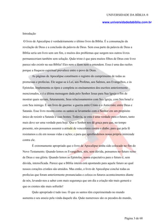 UNIVERSIDADE DA BÍBLIA ®
www.universidadedabiblia.com.br
Introdução
O livro de Apocalipse é verdadeiramente o último livro da Bíblia. É a consumação da
revelação de Deus e a conclusão da palavra de Deus. Sem essa parte da palavra de Deus a
Bíblia seria um livro sem um fim, e muitos dos problemas que surgem nos outros livros
permaneceriam também sem solução. Quão triste é que para muitos filhos de Deus este livro
parece não existir na sua Bíblia! Eles nem o lêem nem o entendem. Essa é uma das razões
porque a fraqueza espiritual prevalece entre o povo de Deus.
As páginas de Apocalipse constituem o registro do cumprimento de todas as
promessas e profecias. Ele segue-se à Lei, aos Profetas, aos Salmos, aos Evangelhos, e às
Epístolas. Implementa os tipos e completa os ensinamentos dos escritos anteriormente
mencionados, e é a última mensagem dada pelo Senhor Jesus para Sua Igreja a fim de
mostrar quais seriam, futuramente, Seus relacionamentos com Sua Igreja, com Seu Israel e
com Seu inimigo. É um livro de guerras: a guerra entre Cristo e o Anticristo; entre Deus e
Satanás. Esse livro mostra como os santos se levantarão com o Senhor em um propósito
único de resistir a Satanás e suas hostes. Todavia, se esta é uma verdade para o futuro, tanto
mais deve ser uma verdade para hoje. Que o Senhor nos dê graça para que, no tempo
presente, nós possamos assumir a atitude de vencedores contra o diabo; para que pela fé
resistamos a ele em nossas vidas e ações; e para que aprofundemos nossa própria inimizade
contra ele.
É extremamente apropriado que o livro de Apocalipse tenha sido colocado no fim do
Novo Testamento. Quando lemos os Evangelhos, nós, sem dúvida, pensamos no futuro reino
de Deus e sua glória. Quando lemos as Epístolas, nossa expectativa para o futuro é, sem
dúvida, intensificada. Parece que a Bíblia inteira está apontando para aquele futuro ao qual
nossos corações cristãos são atraídos. Mas então, o livro de Apocalipse conclui todas as
profecias que foram anteriormente pronunciadas e coloca os futuros acontecimentos diante
de nós, levando-nos a saber com mais segurança que um dia a criação não mais gemerá e
que os crentes não mais sofrerão!
Quão apropriado é tudo isso. O que os santos têm experimentado no mundo
aumenta o seu anseio pela vinda daquele dia. Quão numerosos são os pecados do mundo,
Página 3 de 68
 