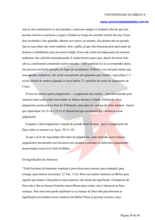 UNIVERSIDADE DA BÍBLIA ®
www.universidadedabiblia.com.br
mas se eles confessarem os seus pecados, o precioso sangue os limpará a fim de que eles
possam renovar a sua busca e seguir o Senhor ao longo do caminho estreito da cruz. Esses
dois receberão o Seu galardão. Quanto aos outros, no entanto, eles podem não ter pecado,
mas as suas obras são como madeira, feno e palha, já que eles buscaram pela aprovação de
homens e trabalharam com um motivo duplo. Esses não serão recompensados de maneira
nenhuma, mas sofrerão tremenda perda. E ainda haverá outros que, depois de terem sido
salvos, continuaram cometendo muitos pecados – sem confessá-los ou se arrepender deles;
tais pessoas receberão punição em lugar de recompensa. Embora a sua salvação eterna seja
uma questão inabalável, eles serão severamente disciplinados pelo Senhor. Apocalipse 1-3
revela atitude do senhor julgando os Seus santos. É o prelúdio do trono do julgamento de
Cristo.
O terceiro desses quatro julgamentos – o julgamento das nações – será determinado pela
maneira como cada nação terá tratado os Judeus durante a Grande Tribulação. Esse
julgamento acontecerá no final da Tribulação, mas antes do começo do reino milenar. Aquilo
que Apocalipse 16.12-16 e 19.11-21 descrevem que acontecerá faz referência a esse
julgamento.
O quarto e final julgamento é aquele do grande trono branco – que é o julgamento de
Deus sobre os mortos (ver Apoc. 20.11-15).
Já que o livro de Apocalipse fala tanto de julgamento, estar inteirado acerca desses
julgamentos encontrados nas Escrituras nos ajudará a entender os diferentes julgamentos
mencionados nesse livro final da Bíblia.
Os Significados dos Números
“Toda Escritura divinamente inspirada é proveitosa para ensinar, para redargüir, para
corrigir, para instruir em justiça” (2 Tim. 3.16). Deus usa muitos números na Bíblia; para
aqueles que amam a Sua palavra esses números são cheios de significado. O propósito de
Deus não é dar ao homem histórias maravilhosas para contar, mas é abençoar as Suas
crianças. Não seria uma perda espiritual se as crianças de Deus não percebessem os
significados escondidos nesses números da Bíblia? Parar as pessoas comuns, esses
Página 30 de 68
 