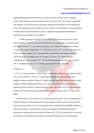 UNIVERSIDADE DA BÍBLIA ®
www.universidadedabiblia.com.br
significados podem parecer arbitrários; mas para os que são de Deus, nada é acidental;
porque a mão de Deus está, sem dúvida, por trás de cada um deles. Já que Deus se agrada de
usar números, nós não devemos ser tão cegos a ponto de não descobrir os seus significados.
O livro de Apocalipse usa mais números do que os outros livros da Bíblia. A fim de podermos
dividir a palavra de Deus de maneira correta, é imperativo que primeiro entendamos os
significados desses números nas Escrituras.
A Bíblia emprega os números de 1 a 7 como as raízes básicas de todos os outros
números bíblicos. Todos os outros números derivam o seu significado e explicação desses
sete números básicos. “7” é um número perfeito; e isso é sabido e reconhecido por muitos.
“8” não é um numero independente. O “7” forma um ciclo e o “8” é o começo de outro ciclo.
Todos os números maiores que 7 são formulados a partir desses sete números básicos
através da adição ou multiplicação. Por exemplo: o numero “10” vem do numero 5
multiplicado por dois; o numeral “12” vem da multiplicação dos números 3 e 4; o número
“40” é a multiplicação de 5,2 e 4. Vejamos agora um pouco desses numerais.
O Número “1”
O “1” é o número de Deus: “Ouve, ó Israel: o Senhor nosso Deus é o único Senhor” (Deut.
6.4); “há um só Deus” (1 Tim. 2.5). 1 representa independência, que não admite mais
ninguém; expressa o poder de Deus. O 1 implica em uma suficiência que não precisa de mais
ninguém; mostra a abundância de Deus. 1 é o começo de todos os números; demonstra a
grandeza de Deus. Pois Ele é a fonte de todas as coisas. Ele é único. Ele é o Cabeça de todas
as coisas. Nós receberemos muita ajuda se olharmos para a maneira como o “1” é usado na
Bíblia.
A Páscoa marca o início dos meses; é o primeiro mês do ano (Ex. 12.2). Isso aponta para a
redenção de Deus. A obra redentora do Calvário encabeça todas as coisas. Aquilo que Deus
criou no primeiro dia foi a luz; isso é o poder de Deus. O primeiro livro da Bíblia é Gênesis, o
qual revela a glória e o poder de Deus. Todos os primogênitos dos filhos dos Israelitas
pertencem ao Senhor, pois eles são santos ao Senhor (Ex. 22.29). As primícias do solo devem
ser trazidas à casa de Deus, pois Ele deve ser servido primeiro (Ex. 23.19). infelizmente,
Página 31 de 68
 