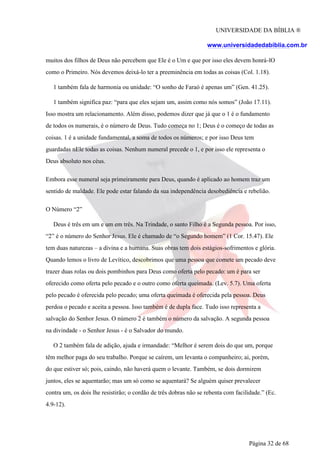 UNIVERSIDADE DA BÍBLIA ®
www.universidadedabiblia.com.br
muitos dos filhos de Deus não percebem que Ele é o Um e que por isso eles devem honrá-lO
como o Primeiro. Nós devemos deixá-lo ter a preeminência em todas as coisas (Col. 1.18).
1 também fala de harmonia ou unidade: “O sonho de Faraó é apenas um” (Gen. 41.25).
1 também significa paz: “para que eles sejam um, assim como nós somos” (João 17.11).
Isso mostra um relacionamento. Além disso, podemos dizer que já que o 1 é o fundamento
de todos os numerais, é o número de Deus. Tudo começa no 1; Deus é o começo de todas as
coisas. 1 é a unidade fundamental, a soma de todos os números; e por isso Deus tem
guardadas nEle todas as coisas. Nenhum numeral precede o 1, e por isso ele representa o
Deus absoluto nos céus.
Embora esse numeral seja primeiramente para Deus, quando é aplicado ao homem traz um
sentido de maldade. Ele pode estar falando da sua independência desobediência e rebelião.
O Número “2”
Deus é três em um e um em três. Na Trindade, o santo Filho é a Segunda pessoa. Por isso,
“2” é o número do Senhor Jesus. Ele é chamado de “o Segundo homem” (1 Cor. 15.47). Ele
tem duas naturezas – a divina e a humana. Suas obras tem dois estágios-sofrimentos e glória.
Quando lemos o livro de Levítico, descobrimos que uma pessoa que comete um pecado deve
trazer duas rolas ou dois pombinhos para Deus como oferta pelo pecado: um é para ser
oferecido como oferta pelo pecado e o outro como oferta queimada. (Lev. 5.7). Uma oferta
pelo pecado é oferecida pelo pecado; uma oferta queimada é oferecida pela pessoa. Deus
perdoa o pecado e aceita a pessoa. Isso também é de dupla face. Tudo isso representa a
salvação do Senhor Jesus. O número 2 é também o número da salvação. A segunda pessoa
na divindade - o Senhor Jesus - é o Salvador do mundo.
O 2 também fala de adição, ajuda e irmandade: “Melhor é serem dois do que um, porque
têm melhor paga do seu trabalho. Porque se caírem, um levanta o companheiro; ai, porém,
do que estiver só; pois, caindo, não haverá quem o levante. Também, se dois dormirem
juntos, eles se aquentarão; mas um só como se aquentará? Se alguém quiser prevalecer
contra um, os dois lhe resistirão; o cordão de três dobras não se rebenta com facilidade.” (Ec.
4.9-12).
Página 32 de 68
 