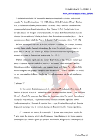 UNIVERSIDADE DA BÍBLIA ®
www.universidadedabiblia.com.br
2 também é um número de testemunho. O testemunho de dois diferentes indivíduos é
verdade. Por favor Deuteronômio 17.6, 19.15, Mateus 18.16, 2 Coríntios 13.1, e 1 Timóteo
5.19. O testemunho de Deus para os homens é visto no Velho e no Novo Testamento. Os
nomes dos discípulos são dados de dois em dois. (Mateus 10.2-4). Os discípulos foram
enviados de dois em dois para levar o testemunho. As tábuas do testemunho eram duas em
número. Durante a Grande Tribulação, haverá duas dramáticas testemunhas (Apoc. 11.3). A
segunda pessoa da divindade é a Palavra de Deus e a Fiel Testemunha (Apoc. 19.13; 1.5).
O 2 tem outro significado: fala de divisão, diferença e contraste. Por exemplo, durante o
segundo dia da criação, Deus dividiu as águas das águas. Os animais entraram na arca em
pares. (Gen. 6.19,20). Uma mulher que desse à luz um menino ficaria impura por duas
semanas, dobrando os dias se fosse uma menina. (Lev. 12.5).
O 2 tem ainda outro significado: é o número da produção. O 2 é o primeiro número que
aparece depois de ser adicionado 1 ao número 1; no, entanto, não é um número perfeito.
Mais números podem ser adicionados a ele para aperfeiçoá-lo. O Santo Pai e o Santo Filho
não são completo sem que haja o Espírito santo na Trindade. O Marido e a esposa são unidos
em um, mas aos olhos de Deus a família não é completa enquanto não for adicionada uma
criança.
O Número “3”
O 3 é o número da plenitude pessoal. É o número da Divindade, do Deus triuno. É
formado de 1+1+1. Mas se os 1 são multiplicados (1x1x1) o resultado ainda é 1. Por isso Deus
é 1 em 3 e 3 em 1. Na geometria duas linhas não formam um cubo. Por isso o 2 é um número
incompleto enquanto que 3 é o primeiro número completo. Portanto, representa a Deus.
Um homem completo é formado de espírito, alma e corpo. Uma família completa é formada
de pai, mãe e criança. Uma fé completa é composta de conhecimento, obras e experiência.
O 3 também é um número de ressurreição. O Senhor Jesus ressurgiu no terceiro dia.
A terra surgiu das águas no terceiro dia. Uma pessoa é nascida de novo através da pregação
do evangelho que vem não apenas por palavras mas também pelo poder do Santo Espírito (I
Página 33 de 68
 
