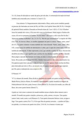 UNIVERSIDADE DA BÍBLIA ®
www.universidadedabiblia.com.br
Ts 1.5). Jonas foi deixado no ventre do peixe por três dias. A restauração da nação de Israel
também está conectada com o número 3 ( José 6:1.2).
Esse número 3 é frequentemente relacionado a Deus; assim ocorre também quando
as pessoas são batizadas em nome do Pai, do Filho e do Espírito Santo (Mt 28.19). A benção
do apóstolo Paulo também é baseada na fórmula triuna de 3 em 1 (II Co 13.14). O Senhor
Jesus foi tentado três vezes; e Ele orou três vezes no Getsêmani. Pedro negou o Senhor três
vezes; ele ouviu a pergunta do Senhor “Tu me amas?” três vezes; e três vezes lhe foi dito “
Apascenta minhas ovelhinhas” (Jo. 21:15-17). “Há três que testemunham” a respeito do Filho
(I Jo. 5:8). Ao louvar a Deus, os serafins clamaram uns para os outros: “Santo, santo, santo”
(Is 6:3). As quatro criaturas viventes também são vistas dizendo “Santo, santo, santo” (Rev.
4.8). a maior peça de mobília do tabernáculo é o altar, que é capaz de conter todo o resto da
mobília do tabernáculo. O altar representa a cruz, que satisfaz a justiça de Deus. Ela tem três
decúbitos de altura, o que significa que a justiça da cruz alcança o padrão de Deus. Quando
Deus julgou o pecado dos homens em Cristo, os céus e a terra ficaram em trevas por três
horas. De acordo com Hebreus 9:23-28, o Senhor Jesus aparece três vezes: na primeira vez,
Ele apareceu para tirar o pecado (v.26); na segunda vez Ele aparece diante da face de Deus
para interceder por nós (v.24); e, na terceira vez, ele aparecerá para aqueles que esperam
por Ele, para a redenção dos seus corpos (v.28).
O Número “4”
“4” é o número do mundo. Deus divide os domínios do mundo em quatro reinos: Babilônia,
Medo-Pérsia, Grécia e Roma. Os materiais representando o poder mundial na imagem de
Nabucodonosor são ouro, prata, bronze e ferro (Daniel 2). Os reinos do mundo, aos olhos de
Deus, são como quatro bestas (Daniel 7).
4 pode ser visto como o número do mundo também nessas relações deste número com o
mundo. O mundo tem quatro estações: primavera, verão, outono e inverno. Tem quatro
cantos: leste, oeste, norte e sul (Números 2). Tem quatro elementos básicos: terra, ar,água e
fogo. Tem quatro ventos (Ver 7:1). O rio que fluía do paraíso terrestre – o jardim do Éden –
era partido, e se tornava em quatro rios (Gen. 2:10-14). As criaturas viventes que
Página 34 de 68
 