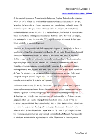 UNIVERSIDADE DA BÍBLIA ®
www.universidadedabiblia.com.br
A não-plenitude do numeral 5 pode ser vista facilmente. Os cinco dedos das mãos e os cinco
dedos dos pés do homem são apenas metade do número total de dedos das mãos e dos pés.
No quinto dia Deus criou as criaturas viventes do mar, mas não havia ainda vida na terra. Na
abertura do quinto selo, quão ansioso estão os mártires das eras pelo fato de não terem
ainda recebido suas coroas (Rev. 6:7-11). A ira da quinta taça é derramada no trono da besta,
mas o poder da besta ainda aguarda sua completa destruição (Rev. 16:10-11). Das virgens,
cinco são sóbrias e cinco são tolas (Mat. 25:2); significando que na vinda do Senhor Jesus
Cristo nem todos os salvos estão prontos.
5 também fala da responsabilidade do homem através da graça. A consagração de Aarão e
seus filhos (Levítico 8) e a limpeza da lepra (Levítico 14) são cheias de significado. Sangue é
aplicado na ponta da orelha direita, no polegar da mão direita, e no dedão do pé direito.
Orelha, polegar e dedão são totalmente relacionados ao número 5. A orelha é um dos cinco
órgãos; o polegar é um dos cinco dedos da mão, e o dedão é um dos cinco dedos do pé.
Esses três representam a pessoa em sua totalidade – como ela deve usar sua orelha para
ouvir a palavra de Deus, sua mão para fazer a obra de Deus, e seu pé para trilhar o caminho
de Deus. Ele primeiro recebe graça através da aplicação do sangue precioso. Então, tendo
sido purificado pelo precioso sangue, todo o seu ser é responsável perante Deus para
caminhar de forma digna da graça do seu chamado.
4 é um número fraco; sem que lhe seja adicionado o 1 para que se torne 5, não é capaz de
tomar qualquer responsabilidade. Tome a ilustração da mão: embora os quatro dedos sejam
um tanto vigorosos, se não existir o polegar, a mão não pode assumir responsabilidade. O
Senhor Jesus usa cinco pães para alimentar cinco mil famintos (Mat 14:17); isso expressa a
graça do Senhor. Davi escolhe cinco pedrinhas para abater Golias (I Sam. 17:40); isso
expressa a responsabilidade do homem. O quinto livro da Bíblia, Deuteronômio, relata como
as pessoas são responsáveis depois que Deus dá graça. O quinto reino do mundo será o
reino do Senhor Jesus Cristo (Daniel 2:35,44; Rev. 11:15). Todos os que desejam entrar no
Seu reino e reinar com cristo tem uma tremenda responsabilidade! Mateus 5-7 diz quais são
as condições. Deuteronômio, o quinto livro da Bíblia, fala também de como as pessoas
Página 36 de 68
 