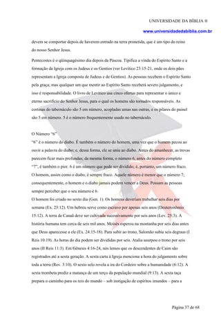 UNIVERSIDADE DA BÍBLIA ®
www.universidadedabiblia.com.br
devem se comportar depois de haverem entrado na terra pronetida, que é um tipo do reino
do nosso Senhor Jesus.
Pentecostes é o qüinquagésimo dia depois da Páscoa. Tipifica a vinda do Espírito Santo e a
formação da Igreja com os Judeus e os Gentios (ver Levítico 23:15-21, onde os dois pães
representam a Igreja composta de Judeus e de Gentios). As pessoas recebem o Espírito Santo
pela graça; mas qualquer um que mentir ao Espírito Santo receberá severo julgamento, e
isso é responsabilidade. O livro de Levítico usa cinco ofertas para representar o único e
eterno sacrifício do Senhor Jesus, para o qual os homens são tornados responsáveis. As
cortinas do tabernáculo são 5 em número, acopladas umas nas outras, e os pilares do painel
são 5 em número. 5 é o número frequentemente usado no tabernáculo.
O Número “6”
“6” é o número do diabo. É também o número do homem, uma vez que o homem pecou ao
ouvir a palavra do diabo; e, dessa forma, ele se uniu ao diabo. Antes do amanhecer, as trevas
parecem ficar mais profundas; da mesma forma, o número 6, antes do número completo
“7”, é também o pior. 6 é um número que pode ser dividido; é, portanto, um número fraco.
O homem, assim como o diabo, é sempre fraco. Aquele número é menor que o número 7;
consequentemente, o homem e o diabo jamais podem vencer a Deus. Possam as pessoas
sempre perceber que o seu número é 6.
O homem foi criado no sexto dia (Gen. 1). Os homens deveriam trabalhar seis dias por
semana (Ex. 23:12). Um hebreu serve como escravo por apenas seis anos (Deuteronômio
15:12). A terra de Canaã deve ser cultivada sucessivamente por seis anos (Lev. 25:3). A
história humana tem cerca de seis mil anos. Moisés esperou na montanha por seis dias antes
que Deus aparecesse a ele (Ex. 24:15-18). Para subir ao trono, Salomão subia seis degraus (I
Reis 10:19). As horas do dia podem ser divididas por seis. Atalia usurpou o trono por seis
anos (II Reis 11:3). Em Gênesis 4:16-24, nós lemos que os descendentes de Caim são
registrados até a sexta geração. A sexta carta à Igreja menciona a hora do julgamento sobre
toda a terra (Rev. 3:10). O sexto selo revela a ira do Cordeiro sobre a humanidade (6:12). A
sexta trombeta prediz a matança de um terço da população mundial (9:13). A sexta taça
prepara o caminho para os reis do mundo – sob instigação de espíritos imundos – para a
Página 37 de 68
 