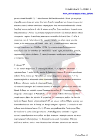 UNIVERSIDADE DA BÍBLIA ®
www.universidadedabiblia.com.br
guerra contra Cristo (16:12). O nome humano do Verbo feito carne é Jesus, que no grego
original é composto de seis letras. Seis vezes Jesus foi atacado por um homem possesso por
demônio; como o homem natural está sempre pronto para atacar nosso santíssimo Senhor!
Quando o homem, debaixo da mão de satanás, se opõe a Deus, seu número frequentemente
está conectado ao 6. Golias é o primeiro exemplo mencionado: sua altura era de seis cúbitos
e um palmo, e a ponta de sua lança pesava seiscentos ciclos de ferro (I Sam. 17:4,7). A
imagem de ouro de Nabucodonosor é o segundo exemplo: sua altura era de sessenta
cúbitos, e sua amplitude de seis cúbitos (Dan. 3:1-3). O futuro anticristo é o terceiro
exemplo: seu número será 666 (Rev. 13:18). Um pensamento confortante deve ser
mencionado aqui: não importa o que o homem ou o diabo façam, seu número é apenas 6,
enquanto que o número de Deus é 7; conseqüentemente, nem homens nem diabos podem
se comparar a Deus.
O Número “7”
“7” é o número da perfeição. É formado pela adição 3+4. 4 representa o homem e 3
representa Deus. E, assim, tipifica a união de Deus com o homem. É, portanto, um número
perfeito. (Note, porém, que 7 é também um número de perfeição temporária; “12” é o
numero da perfeição permanente.) Esse número frequentemente faz alusão à proximidade
de Deus e o homem, á união da criatura ao Criador.
Há numerosos exemplos do 7 como um símbolo de perfeição. O primeiro sete aparece no
Sábado de Deus, um santo dia no qual Deus descansou (Gen. 2:1-3)-um descanso perfeito.
Enoque é o sétimo depois de Adão (Judas 14)-um homem perfeito. Depois de Noé haver
entrado na arca, Deus deu sete dias de graça (Gen. 7:4)-uma espera perfeita. Jacó serviu
Labão por Raquel durante sete anos (Gen.29:20)-um serviço perfeito. O Egito teve sete anos
de abundancia e sete anos de fome (Gen. 41)-perfeita graça e punição. O candeeiro de ouro
no lugar santo tinha sete braços (Ex. 25:37)-uma associação perfeita. Aarão e seus filhos
deveriam usar as vestes santas por sete dias (29:29,35)-perfeita santidade. Se alguém
pecasse, o sacerdote deveria mergulhar seu dedo no sangue e aspergir o sangue sete vezes
na presença do Senhor diante do véu do santuário por aquela pessoa (Lev. 4:6)-uma
purificação perfeita. Aarão e seus filhos deveriam habitar no tabernáculo por sete dias
Página 38 de 68
 