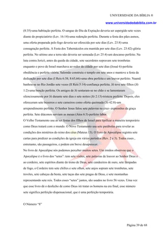 UNIVERSIDADE DA BÍBLIA ®
www.universidadedabiblia.com.br
(8:35)-uma habitação perfeita. O sangue do Dia da Expiação deveria ser aspergido sete vezes
diante do propiciatório (Lev. 16:14)-uma redenção perfeita. Durante a festa dos pães asmos,
uma oferta preparada pelo fogo deveria ser oferecida por sete dias (Lev. 23:8)-uma
consagração perfeita. A Festa dos Tabernáculos era mantida por sete dias (Lev. 23:42)-glória
perfeita. No sétimo ano a terra não deveria ser semeada (Lev 25:4)-um descanso perfeito. Na
luta contra Jericó, antes da queda da cidade, sete sacerdotes sopravam sete trombetas
enquanto o povo de Israel marchava ao redor da cidade por sete dias (Josué 6)-perfeita
obediência e perfeita vitória. Salomão construiu o templo em sete anos e manteve a festa da
dedicação por sete dias (I Reis 6:38; 8:65,66)-uma obra perfeita e um louvor perfeito. Naamã
banhou-se no Rio Jordão sete vezes (II Reis 5:14)-confiança perfeita. Jô teve sete filhos (Jô
1:2)-uma benção perfeita. Os amigos de Jó sentaram-se no chão e se lamentaram
silenciosamente por Jó durante sete dias e sete noites (Jó 2:13)-tristeza perfeita. Depois, eles
ofereceram sete bezerros e sete carneiros como oferta queimada (Jó 42:8)-um
arrependimento perfeito. O Senhor Jesus falou sete palavras na cruz- expressões da graça
perfeita. Sete diáconos serviam as mesas (Atos 6:3)-perfeito labor.
O Velho Testamento usa as set festas dos filhos de Israel para tipificar a maneira temporário
como Deus tratará com o mundo. O Novo Testamento usa sete parábolas para revelar as
condições dos mistérios do reino dos céus (Mateus 13). O livro de Apocalipse registra sete
cartas para predizer as condições da igreja em vários períodos (Rev. 2 e 3). Todos esses ,
entretanto, são passageiros, e podem em breve desaparecer.
No livro de Apocalipse nós podemos perceber muitos setes. Um irmãos observou que o
Apocalipse é o livro dos “setes”: tem sete visões, sete palavras de louvor ao Senhor Deus e
ao cordeiro, sete espíritos diante do trono de Deus, sete candeeiros de ouro, sete lâmpadas
de fogo, o Cordeiro tem sete chifres e sete olhos, sete anjos sopram sete trombetas, sete
trovões, sete cabeças da besta, sete taças das sete pragas de Deus, e sete montanhas
representando sete reis. Todos esses “setes” juntos, são usados no livro 56 vezes. Uma vez
que esse livro dá o desfecho de como Deus irá tratar os homens na era final, esse número
sete significa perfeição dispensacional, que é uma perfeição temporária.
O Número “8”
Página 39 de 68
 