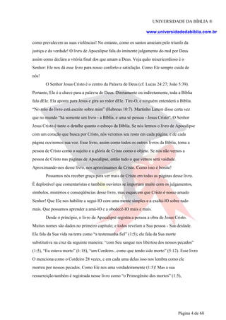 UNIVERSIDADE DA BÍBLIA ®
www.universidadedabiblia.com.br
como prevalecem as suas violências! No entanto, como os santos anseiam pelo triunfo da
justiça e da verdade! O livro de Apocalipse fala do iminente julgamento do mal por Deus
assim como declara a vitória final dos que amam a Deus. Veja quão misericordioso é o
Senhor: Ele nos dá esse livro para nosso conforto e satisfação. Como Ele sempre cuida de
nós!
O Senhor Jesus Cristo é o centro da Palavra de Deus (cf. Lucas 24:27; João 5:39).
Portanto, Ele é a chave para a palavra de Deus. Diretamente ou indiretamente, toda a Bíblia
fala dEle. Ela aponta para Jesus e gira ao redor dEle. Tire-O, e ninguém entenderá a Bíblia.
“No rolo do livro está escrito sobre mim” (Hebreus 10:7). Martinho Lutero disse certa vez
que no mundo “há somente um livro - a Bíblia, e uma só pessoa - Jesus Cristo”. O Senhor
Jesus Cristo é tanto o detalhe quanto o esboço da Bíblia. Se nós lermos o livro de Apocalipse
com um coração que busca por Cristo, nós veremos seu rosto em cada página, e de cada
página ouviremos sua voz. Esse livro, assim como todos os outros livros da Bíblia, toma a
pessoa de Cristo como o sujeito e a glória de Cristo como o objeto. Se nós não vemos a
pessoa de Cristo nas páginas de Apocalipse, então tudo o que vemos será vaidade.
Aproximando-nos desse livro, nos aproximamos de Cristo. Como isso é bonito!
Possamos nós receber graça para ver mais de Cristo em todas as páginas desse livro.
É deplorável que comentaristas e também ouvintes se importam muito com os julgamentos,
símbolos, mistérios e conseqüências desse livro, mas esquecem que Cristo é nosso amado
Senhor! Que Ele nos habilite a segui-lO com uma mente simples e a exaltá-lO sobre tudo
mais. Que possamos aprender a amá-lO e a obedecê-lO mais e mais.
Desde o princípio, o livro de Apocalipse registra a pessoa a obra de Jesus Cristo.
Muitos nomes são dados no primeiro capítulo; e todos revelam a Sua pessoa - Sua deidade.
Ele fala da Sua vida na terra como “a testemunha fiel” (1:5); ele fala da Sua morte
substitutiva na cruz da seguinte maneira: “com Seu sangue nos libertou dos nossos pecados”
(1:5), “Eu estava morto” (1:18), “um Cordeiro...como que tendo sido morto” (5:12). Esse livro
O menciona como o Cordeiro 28 vezes, e em cada uma delas isso nos lembra como ele
morreu por nossos pecados. Como Ele nos ama verdadeiramente (1:5)! Mas a sua
ressurreição também é registrada nesse livro como “o Primogênito dos mortos” (1:5),
Página 4 de 68
 