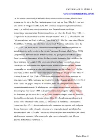UNIVERSIDADE DA BÍBLIA ®
www.universidadedabiblia.com.br
“8” é o numere da ressurreição. O Senhor Jesus ressuscitou dos mortos no primeiro dia da
semana, que é o oitavo dia. Noé é a oitava pessoa preservada por Deus (II Pe. 2:5) e ele tem
uma família de oito pessoas (I Pe. 3:20). Eles saíram da arca (a inundação representando a
morte) e se multiplicaram e encheram a nova terra. Deus ordenou a Abraão que
circuncidasse todas as crianças do sexo masculino no seu oitavo dia de vida (Gen. 17:11-14).
O significado da circuncisão é “a retirada do corpo da carne” (Col. 2:11). Isso concorda com
“nós somos feitura [de Deus], criados em Cristo Jesus” (Ef. 2:10). Davi era o oitavo filho de
Jessé (I Sam. 16:10,11), e ele estabeleceu o novo Israel. A leproso era limpo no oitavo dia
(Lev. 14:10,23) e, assim, ele era considerado uma nova pessoa. O feixe das primícias era
agitado diante do senhor no oitavo dia- ou seja, “na manhã depois do sábado” (Lev. 23:11).
Cinqüenta dias depois era a Festa de Pentecostes (v.16), que significa a vinda do Espírito
Santo e o começo da nova era. A Festa dos Tabernáculos durava sete dias, e no oitavo dia,
havia uma santa convocação (v.36); assim como a festa tipifica o reino milenar, a santa
convocação fala do novo descanso depois do reino milenar. Os sacerdotes eram também
consagrados por sete dias, e no oitavo dia eles começavam seu novo ofício (Lev. 9:1). No
oitavo ano, os filhos de Israel semeavam a terra novamente (Lev. 25:22). O Salmo 8 fala do
reino do Senhor (cf, Heb. 2:5-9). A Transfiguração do nosso Senhor Jesus aconteceu no
oitavo dia (Lucas 9:28), evento esse que prediz o Seu poder e Sua aparição (II Pe. 1:16-18). O
nome “Jesus” em grego é composto de seis letras, todas elas carregando vários valores
numéricos respectivamente. Se adicionarmos esses valores uns aos outros, o número total
do nome grego para “Jesus” é 888. os discípulos se reuniram para partir o pão no primeiro
dia da semana, que é o oitavo dia (Atos 20:7); esse é um novo dia para reunir-se. No oitavo
dia, também, os discípulos davam suas ofertas (I Cor. 16:1,2), ação essa que não estava de
acordo com o estatuto da Velha Aliança. As oito cabeças da besta terão a sétima cabeça
ressuscitada (Rev. 17:11). O espírito imundo volta com outros sete espíritos mais malignos
do que ele mesmo; então, oito deles entram de novo no coração daquele que não recebeu
ao Senhor Jesus (Mat. 12:43,45). Três dos dez chifres da quarta besta mencionada por Daniel
são destruídos, mas outro chifre, pequeninho, sobe como o oitavo chifre, que fala com
palavras de blasfêmias (ver Daniel 7).
Página 40 de 68
 