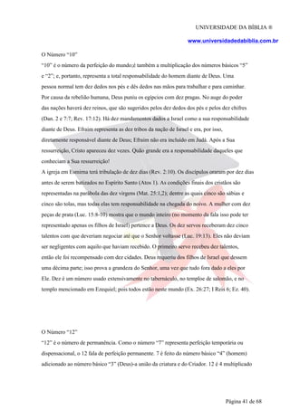 UNIVERSIDADE DA BÍBLIA ®
www.universidadedabiblia.com.br
O Número “10”
“10” é o número da perfeição do mundo;é também a multiplicação dos números básicos “5”
e “2”; e, portanto, representa a total responsabilidade do homem diante de Deus. Uma
pessoa normal tem dez dedos nos pés e dês dedos nas mãos para trabalhar e para caminhar.
Por causa da rebelião humana, Deus puniu os egípcios com dez pragas. No auge do poder
das nações haverá dez reinos, que são sugeridos pelos dez dedos dos pés e pelos dez chifres
(Dan. 2 e 7:7; Rev. 17:12). Há dez mandamentos dados a Israel como a sua responsabilidade
diante de Deus. Efraim representa as dez tribos da nação de Israel e era, por isso,
diretamente responsável diante de Deus; Efraim não era incluído em Judá. Após a Sua
ressurreição, Cristo apareceu dez vezes. Quão grande era a responsabilidade daqueles que
conheciam a Sua ressurreição!
A igreja em Esmirna terá tribulação de dez dias (Rev. 2:10). Os discípulos oraram por dez dias
antes de serem batizados no Espírito Santo (Atos 1). As condições finais dos cristãos são
representadas na parábola das dez virgens (Mat. 25:1,2); dentre as quais cinco são sábias e
cinco são tolas, mas todas elas tem responsabilidade na chegada do noivo. A mulher com dez
peças de prata (Luc. 15:8-10) mostra que o mundo inteiro (no momento da fala isso pode ter
representado apenas os filhos de Israel) pertence a Deus. Os dez servos receberam dez cinco
talentos com que deveriam negociar até que o Senhor voltasse (Luc. 19:13). Eles não deviam
ser negligentes com aquilo que haviam recebido. O primeiro servo recebeu dez talentos,
então ele foi recompensado com dez cidades. Deus requeriu dos filhos de Israel que dessem
uma décima parte; isso prova a grandeza do Senhor, uma vez que tudo fora dado a eles por
Ele. Dez é um número usado extensivamente no tabernáculo, no temploe de salomão, e no
templo mencionado em Ezequiel; pois todos estão neste mundo (Ex. 26:27; I Reis 6; Ez. 40).
O Número “12”
“12” é o número de permanência. Como o número “7” representa perfeição temporária ou
dispensacional, o 12 fala de perfeição permanente. 7 é feito do número básico “4” (homem)
adicionado ao número básico “3” (Deus)-a união da criatura e do Criador. 12 é 4 multiplicado
Página 41 de 68
 