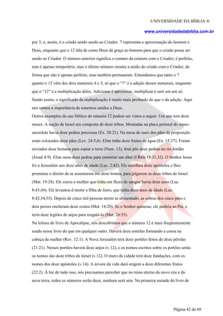 UNIVERSIDADE DA BÍBLIA ®
www.universidadedabiblia.com.br
por 3; e, assim, é o criado sendo unido ao Criador. 7 representa a aproximação do homem e
Deus, enquanto que o 12 fala de como Deus dá graça ao homem para que o criado possa ser
unido ao Criador. O número anterior significa o contato da criatura com o Criador; é perfeito,
mas é apenas temporário; mas o último número mostra a união do criado com o Criador, de
forma que não é apenas perfeito, mas também permanente. Entendamos que tanto o 7
quanto o 12 vêm dos dois numerais 4 e 3; só que o “7” é a adição desses numerais, enquanto
que o “12” é a multiplicação deles. Adicionar é aproximar, multiplicar é unir em um só.
Sendo assim, o significado da multiplicação é muito mais profundo do que o da adição. Aqui
nós vemos a importância de estarmos unidos a Deus.
Outros exemplos do uso bíblico do número 12 podem ser vistos a seguir. Um ano tem doze
meses. A nação de Israel era composta de doze tribos. Montadas na placa peitoral do sumo-
sacerdote havia doze pedras preciosas (Ex. 28:21). Na mesa de ouro dos pães da proposição
eram colocados doze pães (Lev. 24:5,6). Elim tinha doze fontes de água (Ex. 15:27). Foram
enviados doze homens para espiar a terra (Num. 13). José pôs doze pedras no rio Jordão
(Josué 4:9). Elias usou doze pedras para construir um altar (I Reis 18:31,32). O Senhor Jesus
foi a Jerusalém aos doze anos de idade (Luc. 2:42). Ele escolheu doze apóstolos e lhes
prometeu o direito de se assentarem em doze tronos, para julgarem as doze tribos de Israel
(Mat. 19:28). Ele curou a mulher que tinha um fluxo de sangue havia doze anos (Luc.
8:43,44). Ele levantou d morte a filha de Jairo, que tinha doze anos de idade (Luc.
8:42,54,55). Depois de cinco mil pessoas terem se alimentado, as sobras dos cinco pães e
dois peixes encheram doze cestos (Mat. 14:20). Se o Senhor quisesse, ele pediria ao Pai, e
teria doze legiões de anjos para resgatá-lo (Mat. 26:53).
Na leitura do livro de Apocalipse, nós descobrimos que o número 12 é mais frequentemente
usado nesse livro do que em qualquer outro. Haverá doze estrelas formando a coroa na
cabeça da mulher (Rev. 12:1). A Nova Jerusalém terá doze portões feitos de doze pérolas
(21:21). Nesses portões haverá doze anjos (v.12), e os nomes escritos sobre os portões serão
os nomes das doze tribos de Israel (v.12). O muro da cidade terá doze fundações, com os
nomes dos doze apóstolos (v.14). A árvore da vida dará origem a doze diferentes frutos
(22:2). À luz de tudo isso, nós precisamos perceber que no reino eterno do novo céu e da
nova terra, todos os números serão doze, nenhum será sete. Na primeira metade do livro de
Página 42 de 68
 