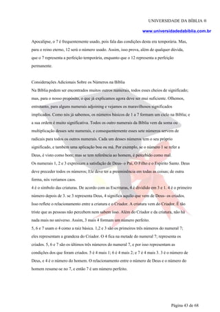 UNIVERSIDADE DA BÍBLIA ®
www.universidadedabiblia.com.br
Apocalipse, o 7 é frequentemente usado, pois fala das condições desta era temporária. Mas,
para o reino eterno, 12 será o número usado. Assim, isso prova, além de qualquer dúvida,
que o 7 representa a perfeição temporária, enquanto que o 12 representa a perfeição
permanente.
Considerações Adicionais Sobre os Números na Bíblia
Na Bíblia podem ser encontrados muitos outros numerais, todos esses cheios de significado;
mas, para o nosso propósito, o que já explicamos agora deve ser mui suficiente. Olhemos,
entretanto, para alguns numerais adjoining e vejamos os maravilhosos significados
implicados. Como nós já sabemos, os números básicos de 1 a 7 formam um ciclo na Bíblia; e
a sua ordem é muito significativa. Todos os outro numerais da Bíblia vem da soma ou
multiplicação desses sete numerais, e consequentemente esses sete números servem de
radicais para todos os outros numerais. Cada um desses números tem o seu próprio
significado, e também uma aplicação boa ou má. Por exemplo, se o número 1 se refer a
Deus, é visto como bom; mas se tem referência ao homem, é percebido como mal.
Os numerais 1, 2 e 3 expressam a satisfação de Deus- o Pai, O Filho e o Espírito Santo. Deus
deve preceder todos os números; Ele deve ter a preeminência em todas as coisas; de outra
forma, nós veríamos caos.
4 é o símbolo das criaturas. De acordo com as Escrituras, 4 é dividido em 3 e 1. 4 é o primeiro
número depois de 3. se 3 representa Deus, 4 significa aquilo que vem de Deus- os criados.
Isso reflete o relacionamento entre a criatura e o Criador. A criatura vem do Criador. É tão
triste que as pessoas não percebem nem sabem isso. Além do Criador e da criatura, não há
nada mais no universo. Assim, 3 mais 4 formam um número perfeito.
5, 6 e 7 usam o 4 como a raiz básica. 1,2 e 3 são os primeiros três números do numeral 7;
eles representam a grandeza do Criador. O 4 fica na metade do numeral 7; representa os
criados. 5, 6 e 7 são os últimos três números do numeral 7, e por isso representam as
condições dos que foram criados. 5 é 4 mais 1; 6 é 4 mais 2; e 7 é 4 mais 3. 3 é o número de
Deus, e 4 é o número do homem. O relacionamento entre o número de Deus e o número do
homem resume-se no 7, e então 7 é um número perfeito.
Página 43 de 68
 
