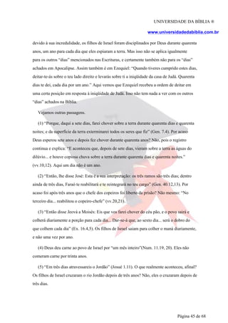 UNIVERSIDADE DA BÍBLIA ®
www.universidadedabiblia.com.br
devido à sua incredulidade, os filhos de Israel foram disciplinados por Deus durante quarenta
anos, um ano para cada dia que eles espiaram a terra. Mas isso não se aplica igualmente
para os outros “dias” mencionados nas Escrituras, e certamente também não para os “dias”
achados em Apocalipse. Assim também é em Ezequiel: “Quando tiveres cumprido estes dias,
deitar-te-ás sobre o teu lado direito e levarás sobre ti a iniqüidade da casa de Judá. Quarenta
dias te dei, cada dia por um ano.” Aqui vemos que Ezequiel recebeu a ordem de deitar em
uma certa posição em resposta à iniqüidade de Judá. Isso não tem nada a ver com os outros
“dias” achados na Bíblia.
Vejamos outras passagens.
(1) “Porque, daqui a sete dias, farei chover sobre a terra durante quarenta dias e quarenta
noites; e da superfície da terra exterminarei todos os seres que fiz” (Gen. 7.4). Por acaso
Deus esperou sete anos e depois fez chover durante quarenta anos? Não, pois o registro
continua e explica: “E aconteceu que, depois de sete dias, vieram sobre a terra as águas do
dilúvio... e houve copiosa chuva sobre a terra durante quarenta dias e quarenta noites.”
(vv.10,12). Aqui um dia não é um ano.
(2) “Então, lhe disse José: Esta é a sua interpretação: os três ramos são três dias; dentro
ainda de três dias, Faraó te reabilitará e te reintegrará no teu cargo” (Gen. 40.12,13). Por
acaso foi após três anos que o chefe dos copeiros foi liberto da prisão? Não mesmo: “No
terceiro dia... reabilitou o copeiro-chefe” (vv.20,21).
(3) “Então disse Jeová a Moisés: Eis que vos farei chover do céu pão, e o povo sairá e
colherá diariamente a porção para cada dia... Dar-se-á que, ao sexto dia... será o dobro do
que colhem cada dia” (Ex. 16.4,5). Os filhos de Israel saiam para colher o maná diariamente,
e não uma vez por ano.
(4) Deus deu carne ao povo de Israel por “um mês inteiro”(Num. 11.19, 20). Eles não
comeram carne por trinta anos.
(5) “Em três dias atravessareis o Jordão” (Josué 1.11). O que realmente aconteceu, afinal?
Os filhos de Israel cruzaram o rio Jordão depois de três anos? Não, eles o cruzaram depois de
três dias.
Página 45 de 68
 