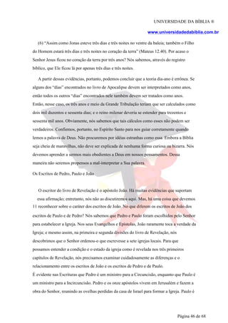 UNIVERSIDADE DA BÍBLIA ®
www.universidadedabiblia.com.br
(6) “Assim como Jonas esteve três dias e três noites no ventre da baleia; também o Filho
do Homem estará três dias e três noites no coração da terra” (Mateus 12.40). Por acaso o
Senhor Jesus ficou no coração da terra por três anos? Nós sabemos, através do registro
bíblico, que Ele ficou lá por apenas três dias e três noites.
A partir dessas evidências, portanto, podemos concluir que a teoria dia-ano é errônea. Se
alguns dos “dias” encontrados no livro de Apocalipse devem ser interpretados como anos,
então todos os outros “dias” encontrados nele também devem ser tratados como anos.
Então, nesse caso, os três anos e meio da Grande Tribulação teriam que ser calculados como
dois mil duzentos e sessenta dias; e o reino milenar deveria se estender para trezentos e
sessenta mil anos. Obviamente, nós sabemos que tais cálculos como esses não podem ser
verdadeiros. Confiemos, portanto, no Espírito Santo para nos guiar corretamente quando
lemos a palavra de Deus. Não procuremos por idéias estranhas como essa. Embora a Bíblia
seja cheia de maravilhas, não deve ser explicada de nenhuma forma curiosa ou bizarra. Nós
devemos aprender a sermos mais obedientes a Deus em nossos pensamentos. Dessa
maneira não seremos propensos a mal-interpretar a Sua palavra.
Os Escritos de Pedro, Paulo e João
O escritor do livro de Revelação é o apóstolo João. Há muitas evidências que suportam
essa afirmação; entretanto, nós não as discutiremos aqui. Mas, há uma coisa que devemos
11 reconhecer sobre o caráter dos escritos de João. No que diferem os escritos de João dos
escritos de Paulo e de Pedro? Nós sabemos que Pedro e Paulo foram escolhidos pelo Senhor
para estabelecer a Igreja. Nos seus Evangelhos e Epístolas, João raramente toca a verdade da
Igreja; e mesmo assim, na primeira e segunda divisões do livro de Revelação, nós
descobrimos que o Senhor ordenou-o que escrevesse a sete igrejas locais. Para que
possamos entender a condição e o estado da igreja como é revelada nos três primeiros
capítulos de Revelação, nós precisamos examinar cuidadosamente as diferenças e o
relacionamento entre os escritos de João e os escritos de Pedro e de Paulo.
É evidente nas Escrituras que Pedro é um ministro para a Circuncisão, enquanto que Paulo é
um ministro para a Incircuncisão. Pedro e os onze apóstolos vivem em Jerusalém e fazem a
obra do Senhor, reunindo as ovelhas perdidas da casa de Israel para formar a Igreja. Paulo é
Página 46 de 68
 