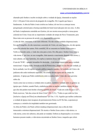 UNIVERSIDADE DA BÍBLIA ®
www.universidadedabiblia.com.br
chamado pelo Senhor e recebe revelação sobre a verdade da Igreja, chamando as nações
(Col. 1:24) para Cristo através da pregação do evangelho. Ele é aquele que lança o
fundamento. A obra de Pedro é mais restrita aos Judeus; ele nos leva a começar nossa
peregrinação celestial para a herança (perdida) de Israel reservada para nós nos céus. A obra
de Paulo é amplamente estendida aos Gentios; ele nos mostra nossa posição e nossa posse
celestial em Cristo. Essas são as importantes verdades do tempo do Novo Testamento, pois
Deus trata com as pessoas de acordo com dispensações especiais.
A obra de João, entretanto, é um tanto diferente. Ele não ensina verdades dispensacionais.
Em seu Evangelho, ele não menciona a ascensão de Cristo; em suas Epístolas, ele não aponta
a posição celestial dos santos. Pelo contrário, ele se concentra no Senhor Jesus como o
Verbo se fazendo carne, e vindo dos céus para a terra. Ele olha para o Senhor Jesus como a
vida eterna. E, por isso, no seu evangelho, João anuncia o nascimento daquela vida eterna; e,
mais adiante, em suas Epístolas, ele explica a natureza dessa vida eterna.
O ano de 70 DC – quando Jerusalém foi destruída – é um tempo transicional para a verdade
transicional. A Igreja Judia, formada no dia de Pentecostes, chegou ao seu fim (na verdade, já
havia acabado; isso foi apenas tornado público naquela ocasião). As verdades de Cristo e do
judaísmo não estão totalmente separadas. Os cristãos devem agora sair do campo do
judaísmo. A Igreja que Pedro estabelecera entre os judeus faliu; Cristo não mais governa
sobre ela.
Assim como isso se tornou a verdade entre os judeus, também é verdade entre os gentios: as
igrejas que o Senhor, usando Paulo, estabelecera entre as nações, também caíram, de sorte
que elas não podem mais herdar a herança perdida de Israel: “Cada um cuida do que é seu”,
Paulo escreveu, “não das coisas de Jesus Cristo” (Fil. 2:21).; “Todos os que estão na Ásia
[inclusive a Igreja em Éfeso] me abandonaram” (II Tim. 1:15). Aqueles que melhor conheciam
a verdade da Igreja eram incapazes de permanecerem firmes na fé! De fato, a apostasia já
começou e o mistério da iniqüidade também tem germinado.
As obras de Pedro e de Paulo sofrem mudança dispensacional, mas a obra de João
transcende a estrutura dispensacional. Ele mostra o Senhor Jesus como a vida eterna; e a
vida eterna, como nós sabemos, não pode ser mudada. Embora as dispensações e os eventos
humanos possam mudar, a vida eterna encontrada no Senhor Jesus e naqueles que crêem
Página 47 de 68
 
