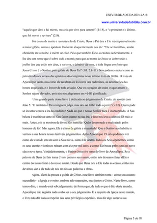 UNIVERSIDADE DA BÍBLIA ®
www.universidadedabiblia.com.br
“aquele que vivo e fui morto, mas eis que vivo para sempre” (1:18), e “o primeiro e o último,
que foi morto e reviveu” (2:8).
Por causa da morte e ressurreição de Cristo, Deus o Pai deu a Ele incomparavelmente
a maior glória, como o apóstolo Paulo tão eloquentemente nos diz: “Ele se humilhou, sendo
obediente até a morte, e morte de cruz. Pelo que também Deus o exaltou soberanamente, e
lhe deu um nome que é sobre todo o nome; para que ao nome de Jesus se dobre todo o
joelho dos que estão nos céus, e na terra, e debaixo da terra, e toda língua confesse que
Jesus Cristo é o Senhor, para glória de Deus Pai” (Fil. 2.8-11). Nós podemos notar como as
palavras desses versos das epístolas são cumpridas nesse último livro da Bíblia. O livro de
Apocalipse conta-nos como ele receberá os louvores dos redimidos, as aclamações das
hostes angelicais, e o louvor de toda criação. Que os corações de todos os que amam o
Senhor sejam elevados, pois nós nos alegramos em vê-lO glorificado.
Uma grande parte desse livro é dedicada ao julgamento de Cristo, de acordo com
João 5: ”E também o Pai a ninguém julga, mas deu ao Filho todo o juízo” (v.22). Quem pode
se levantar contra a ira do cordeiro? Nada do que o nosso Senhor faça é inapropriado. A Sua
beleza é manifesta tanto no Seu favor quanto na sua ira; e isso nos leva a admirá-lO mais e
mais. Antes, ele se mostrou de forma tão humilde! Quão desprezado e maltratado pelos
homens ele foi! Mas agora, Ele é cheio de glória e majestade! Que o Senhor nos habilite a
vermos a sua honra nesses terríveis julgamentos. Após Apocalipse 19, nós podemos ver
como ele é unido em um com a Sua noiva, como Ele destrói todos os Seus oponentes, como
os seus crentes vitoriosos reinam com ele por mil anos, e como Ele busca pelos seus no novo
céu e nova terra. Verdadeiramente, o Senhor Jesus é o tema do livro de Apocalipse. Se a
palavra de Deus de fato toma Cristo como o seu centro, então nós devemos fazer dEle o
centro do nosso falar e do nosso andar. Desde que Deus deu a Ele todas as coisas, então nós
devemos dar a ele tudo de nós em nossas palavras e obras.
Agora, além da pessoa e glória de Cristo, esse livro também toma - como seu assunto
secundário - a Igreja e o reino, embora não separados, mas juntos a Cristo. Neste livro, como
temos dito, o mundo está sob julgamento; de forma que, de tudo o que é dito deste mundo,
Apocalipse não registra nada a não ser o seu julgamento. E a respeito da Igreja neste mundo,
o livro não diz nada a respeito dos seus privilégios especiais, mas diz algo sobre a sua
Página 5 de 68
 