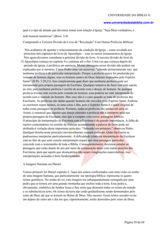 UNIVERSIDADE DA BÍBLIA ®
www.universidadedabiblia.com.br
qual é o tipo de atitude que devemos tomar com relação á Igreja. “Seja Deus verdadeiro, e
todo homem mentiroso” (|Rom. 3:4)
Comparando a Terceira Divisão do Livro de “Revelação” Com Outras Profecias Bíblicas
Nós acabamos de apontar o relacionamento da condição da Igreja – como revelada nos
primeiros três capítulos do livro de Apocalipse – com os outros ensinamentos da Igreja.
Nós agora devemos considerar a próxima divisão do livro. A terceira divisão do livro de
12 Apocalipse começa no capítulo 4 e continua até o fim. Uma vez que começa depois do
período da Igreja, é profética em natureza. Muitas passagens nessa divisão não podem ser
explicadas por si mesmas. Como Pedro uma vez escreveu: “sabendo primeiramente isto: que
nenhuma profecia é de particular interpretação. Porque a profecia nunca foi produzida por
vontade de homem algum, mas os homens santos de Deus falaram inspirados pelo Espírito
Santo” (II Pe. 1:20,21). Isso simplesmente quer dizer que nenhuma profecia pode ser
interpretada pela própria passagem da Escritura. Qualquer tentativa de fazer isso está sujeita
ao erro, pois nenhuma profecia é escrita de acordo com o desejo do homem. Se qualquer
profecia tivesse sido escrita pela vontade do homem, essa poderia ter sido interpretada de
acordo com a vontade do homem. Mas esse não é o caso quando se trata de profecias das
Escrituras. As profecias são dadas quando homens são movidos pelo Espírito Santo. Embora
os escritores sejam muitos, só uma coisa é dita, pois o Espírito Santo é o autor original de
todas essas passagens na profecia. Portanto, todas as profecias são unidas em uma só.
Assim, é essencial que alguém que deseje entender a profecia não a interprete pela sua
própria passagem da Escritura, mas que a compare com outras passagens bíblicas.
O princípio da interpretação da Escritura com a Escritura é de grande importância. A falha de
muitos comentadores no sentido de manejar acuradamente a palavra de Deus pode ser
atribuída à violação deste importante princípio. “Sabendo isto primeiro,” observou Pedro.
Qualquer brecha neste princípio inevitavelmente causará confusão. Quão fácil seria se
pudéssemos interpretar particularmente. A dificuldade criada na interpretação da Escritura
está no fato de que uma correta interpretação requer que uma passagem particular
concorde com o testemunho de toda a Bíblia. Conseqüentemente, devemos estudar as
passagens que estão diante de nós por meio da comparação delas com outras porções das
Escrituras, para que aquilo que alcançarmos não sejam imaginações especulativas, mas
interpretações acuradas e bem-fundamentadas.
A Imagem Humana em Daniel
Vamos primeiro ler Daniel capítulo 2. Aqui nós somos confrontados com uma visão ou sonho
de uma imagem humana, que particularmente -na tipologia bíblica- representa os quatro
reinos gentílicos. No sonho do rei, esta imagem era subsequentemente esmagada por uma
pedra que se tornou em uma grande montanha que encheu toda a terra. Essa pedra é,
obviamente, simbólica do Senhor Jesus e Seu reino que destruirá todos os reinos do mundo
e os substituirá na terra. Os reinos da terra não estão gradualmente sendo fermentados pelo
reino de Deus até que se tornem no Reino de Deus. Não mesmo. Esses reinos suceder-se-ão
um depois do outro até o dia em que, repentinamente, serão destruídos pelo reino de Deus.
Página 50 de 68
 