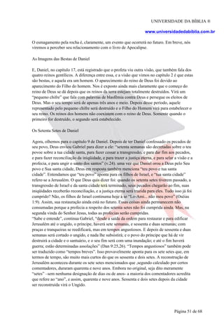 UNIVERSIDADE DA BÍBLIA ®
www.universidadedabiblia.com.br
O esmagamento pela rocha é, claramente, um evento que ocorrerá no futuro. Em breve, nós
viremos a perceber seu relacionamento com o livro de Apocalipse.
As Imagens das Bestas de Daniel
E, Daniel, no capítulo 17, está registrado que o profeta viu outra visão, que também fala dos
quatro reinos gentílicos. A diferença entre essa, e a visão que vimos no capítulo 2 é que estas
são bestas, e aquela era um homem. O aparecimento do reino de Deus foi devido ao
aparecimento do Filho do homem. Nos é exposto ainda mais claramente que o começo do
reino de Deus se dá depois que os reinos da terra estejam totalmente destruídos. Virá um
“pequeno chifre” que fala com palavras de blasfêmia contra Deus e persegue os eleitos de
Deus. Mas o seu tempo será de apenas três anos e meio. Depois desse período, aquele
representado pelo pequeno chifre será destruído e o Filho do Homem virá para estabelecer o
seu reino. Os reinos dos homens não coexistem com o reino de Deus. Somente quando o
primeiro for destruído, o segundo será estabelecido.
Os Setenta Setes de Daniel
Agora, olhemos para o capítulo 9 de Daniel. Depois de ter Daniel confessado os pecados de
seu povo, Deus enviou Gabriel para dizer a ele: “setenta semanas são decretadas sobre o teu
povoe sobre a tua cidade santa, para fazer cessar a transgressão, e para dar fim aos pecados,
e para fazer reconciliação da iniqüidade, e para trazer a justiça eterna, e para selar a visão e a
profecia, e para ungir o santo dos santos” (v.24). uma vez que Daniel orou a Deus pelo Seu
povo e Sua santa cidade, Deus em resposta também menciona “teu povo e tua santa
cidade”. Entendamos que “teu povo” aponta para os filhos de Israel, e “tua santa cidade”
refere-se a Jerusalém. O que Deus quis dizer foi: quando os setenta setes tiverem passado, a
transgressão de Israel e da santa cidade terá terminado, seus pecados chegarão ao fim, suas
iniqüidades receberão reconciliação, e a justiça eterna será trazida para eles. Tudo isso já foi
cumprido? Não, os filhos de Israel continuma hoje a se “Lo-Ami... não meu povo” (Oséias
1:9). Assim, sua restauração ainda está no futuro. Essas coisas ainda permanecem não
consumadas porque a profecia a respeito dos setenta setes não foi cumprida ainda. Mas, na
segunda vinda do Senhor Jesus, todas as profecias serão cumpridas.
“Sabe e entende”, continua Gabriel, “desde a saída da ordem para restaurar e para edificar
Jerusalém até o ungido, o príncipe, haverá sete semanas, e sessenta e duas semanas; com
praças e tranqueiras se reedificará, mas em tempos angustiosos. E depois de sessenta e duas
semanas será cortado o ungido, e nada lhe subsistirá; e o povo do príncipe que há de vir
destruirá a cidade e o santuário, e o seu fim será com uma inundação; e até o fim haverá
guerra; estão determinadas assolações” (Dan 9:25,26). “Tempos angustiosos” também pode
ser traduzido como “tempos breves”. Isso provavelmente aponta para os sete setes que, em
termos de tempo, são muito mais curtos do que os sessenta e dois setes. A reconstrução de
Jerusalém aconteceu durante os sete setes mencionados que ,segundo calculado por certos
comentadores, duraram quarenta e nove anos. Embora no original, seja dito meramente
“setes” –sem nenhuma designação de dias ou de anos- a maioria dos comentadores acredita
que refere ao “ano”, e assim, quarenta e nove anos. Sessenta e dois setes depois da cidade
ser reconstruída virá o Ungido.
Página 51 de 68
 